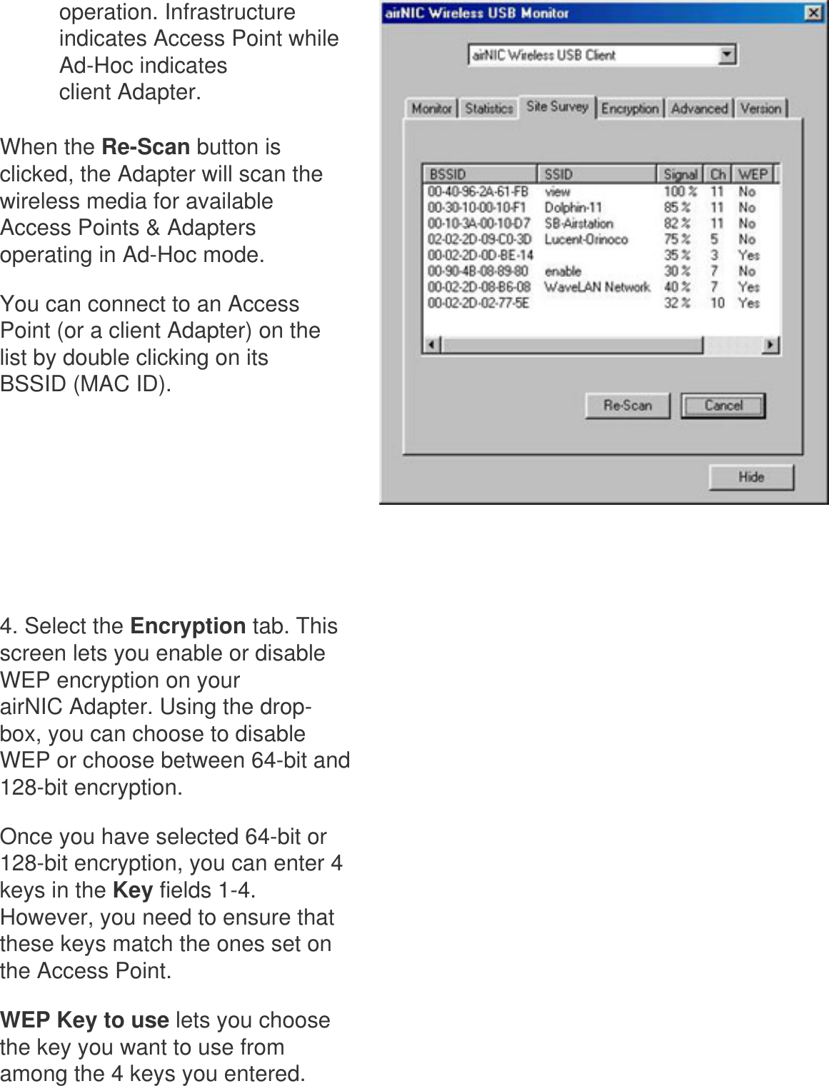 operation. Infrastructure indicates Access Point while Ad-Hoc indicates client Adapter.When the Re-Scan button is clicked, the Adapter will scan the wireless media for available Access Points &amp; Adapters operating in Ad-Hoc mode. You can connect to an Access Point (or a client Adapter) on the list by double clicking on its BSSID (MAC ID).      4. Select the Encryption tab. This screen lets you enable or disable WEP encryption on your airNIC Adapter. Using the drop-box, you can choose to disable WEP or choose between 64-bit and 128-bit encryption. Once you have selected 64-bit or 128-bit encryption, you can enter 4 keys in the Key fields 1-4. However, you need to ensure that these keys match the ones set on the Access Point.WEP Key to use lets you choose the key you want to use from among the 4 keys you entered. 