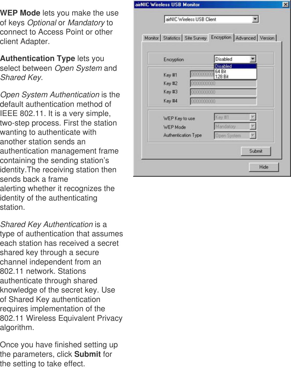 WEP Mode lets you make the use of keys Optional or Mandatory to connect to Access Point or other client Adapter. Authentication Type lets you select between Open System and Shared Key. Open System Authentication is the default authentication method of IEEE 802.11. It is a very simple, two-step process. First the station wanting to authenticate with another station sends an authentication management frame containing the sending station’s identity.The receiving station then sends back a frame alerting whether it recognizes the identity of the authenticating station. Shared Key Authentication is a type of authentication that assumes each station has received a secret shared key through a secure channel independent from an 802.11 network. Stations authenticate through shared knowledge of the secret key. Use of Shared Key authentication requires implementation of the 802.11 Wireless Equivalent Privacy algorithm.Once you have finished setting up the parameters, click Submit for the setting to take effect.  