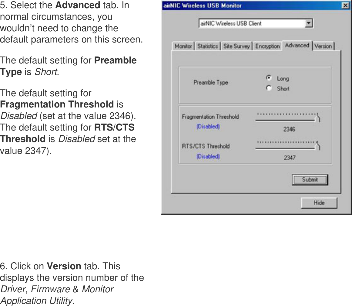      5. Select the Advanced tab. In normal circumstances, you wouldn’t need to change the default parameters on this screen. The default setting for Preamble Type is Short. The default setting for Fragmentation Threshold is Disabled (set at the value 2346). The default setting for RTS/CTS Threshold is Disabled set at the value 2347).      6. Click on Version tab. This displays the version number of the Driver, Firmware &amp; Monitor Application Utility. 