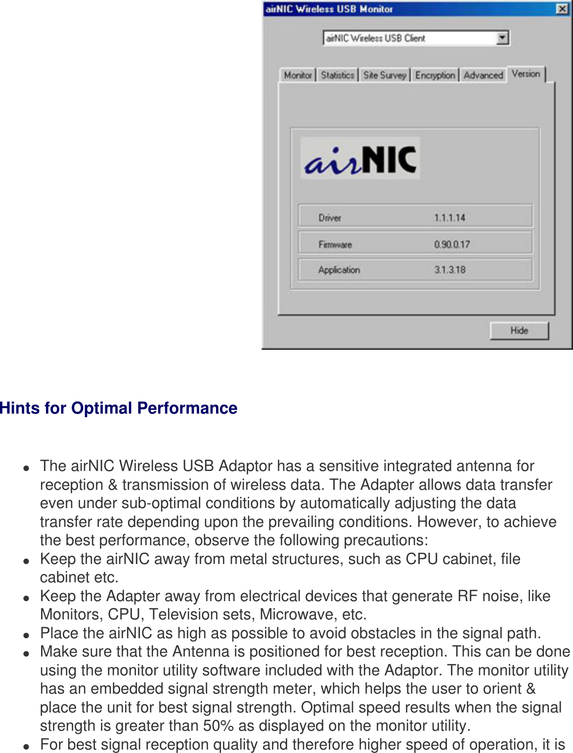  Hints for Optimal Performance  ●     The airNIC Wireless USB Adaptor has a sensitive integrated antenna for reception &amp; transmission of wireless data. The Adapter allows data transfer even under sub-optimal conditions by automatically adjusting the data transfer rate depending upon the prevailing conditions. However, to achieve the best performance, observe the following precautions:●     Keep the airNIC away from metal structures, such as CPU cabinet, file cabinet etc.●     Keep the Adapter away from electrical devices that generate RF noise, like Monitors, CPU, Television sets, Microwave, etc.●     Place the airNIC as high as possible to avoid obstacles in the signal path.●     Make sure that the Antenna is positioned for best reception. This can be done using the monitor utility software included with the Adaptor. The monitor utility has an embedded signal strength meter, which helps the user to orient &amp; place the unit for best signal strength. Optimal speed results when the signal strength is greater than 50% as displayed on the monitor utility.●     For best signal reception quality and therefore higher speed of operation, it is 