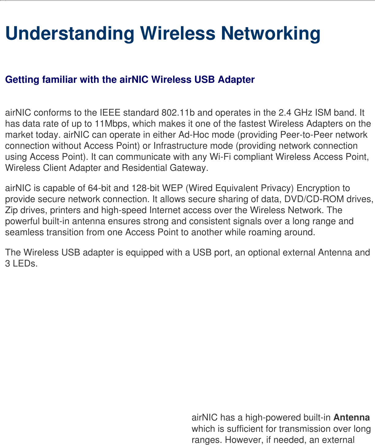     Understanding Wireless NetworkingGetting familiar with the airNIC Wireless USB AdapterairNIC conforms to the IEEE standard 802.11b and operates in the 2.4 GHz ISM band. It has data rate of up to 11Mbps, which makes it one of the fastest Wireless Adapters on the market today. airNIC can operate in either Ad-Hoc mode (providing Peer-to-Peer network connection without Access Point) or Infrastructure mode (providing network connection using Access Point). It can communicate with any Wi-Fi compliant Wireless Access Point, Wireless Client Adapter and Residential Gateway.airNIC is capable of 64-bit and 128-bit WEP (Wired Equivalent Privacy) Encryption to provide secure network connection. It allows secure sharing of data, DVD/CD-ROM drives, Zip drives, printers and high-speed Internet access over the Wireless Network. The powerful built-in antenna ensures strong and consistent signals over a long range and seamless transition from one Access Point to another while roaming around.The Wireless USB adapter is equipped with a USB port, an optional external Antenna and 3 LEDs.airNIC has a high-powered built-in Antenna which is sufficient for transmission over long ranges. However, if needed, an external 