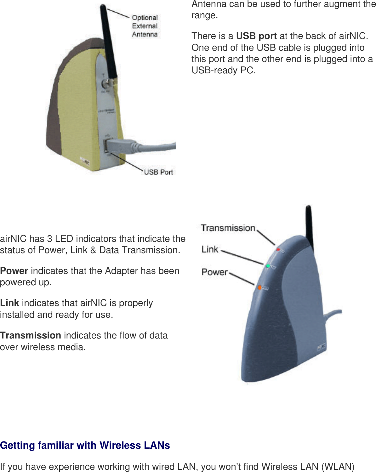 Antenna can be used to further augment the range. There is a USB port at the back of airNIC. One end of the USB cable is plugged into this port and the other end is plugged into a USB-ready PC.    airNIC has 3 LED indicators that indicate the status of Power, Link &amp; Data Transmission. Power indicates that the Adapter has been powered up.Link indicates that airNIC is properly installed and ready for use. Transmission indicates the flow of data over wireless media.  Getting familiar with Wireless LANsIf you have experience working with wired LAN, you won’t find Wireless LAN (WLAN) 