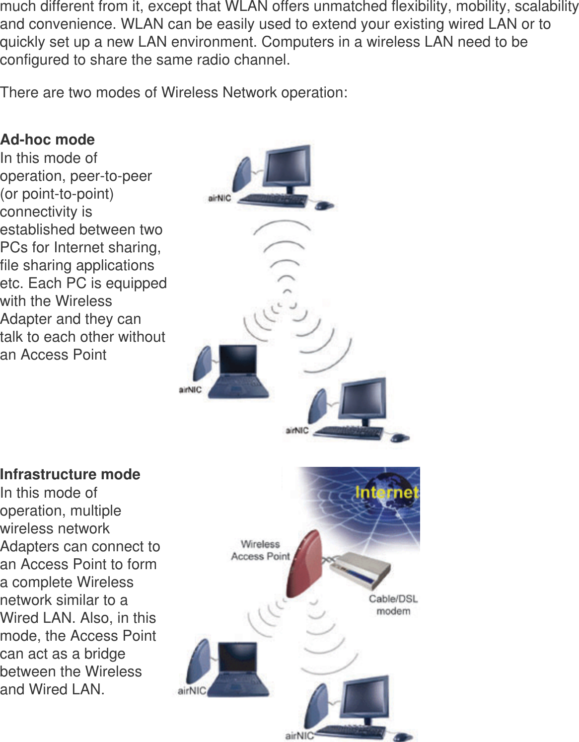 much different from it, except that WLAN offers unmatched flexibility, mobility, scalability and convenience. WLAN can be easily used to extend your existing wired LAN or to quickly set up a new LAN environment. Computers in a wireless LAN need to be configured to share the same radio channel.There are two modes of Wireless Network operation: Ad-hoc modeIn this mode of operation, peer-to-peer (or point-to-point) connectivity is established between two PCs for Internet sharing, file sharing applications etc. Each PC is equipped with the Wireless Adapter and they can talk to each other without an Access Point      Infrastructure modeIn this mode of operation, multiple wireless network Adapters can connect to an Access Point to form a complete Wireless network similar to a Wired LAN. Also, in this mode, the Access Point can act as a bridge between the Wireless and Wired LAN.  