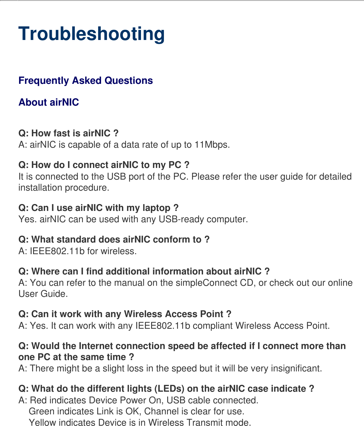   TroubleshootingFrequently Asked Questions About airNICQ: How fast is airNIC ?A: airNIC is capable of a data rate of up to 11Mbps.Q: How do I connect airNIC to my PC ?It is connected to the USB port of the PC. Please refer the user guide for detailed installation procedure.Q: Can I use airNIC with my laptop ?Yes. airNIC can be used with any USB-ready computer.Q: What standard does airNIC conform to ?A: IEEE802.11b for wireless.Q: Where can I find additional information about airNIC ? A: You can refer to the manual on the simpleConnect CD, or check out our online User Guide.Q: Can it work with any Wireless Access Point ?A: Yes. It can work with any IEEE802.11b compliant Wireless Access Point.Q: Would the Internet connection speed be affected if I connect more than one PC at the same time ?A: There might be a slight loss in the speed but it will be very insignificant.Q: What do the different lights (LEDs) on the airNIC case indicate ?A: Red indicates Device Power On, USB cable connected.    Green indicates Link is OK, Channel is clear for use.    Yellow indicates Device is in Wireless Transmit mode.