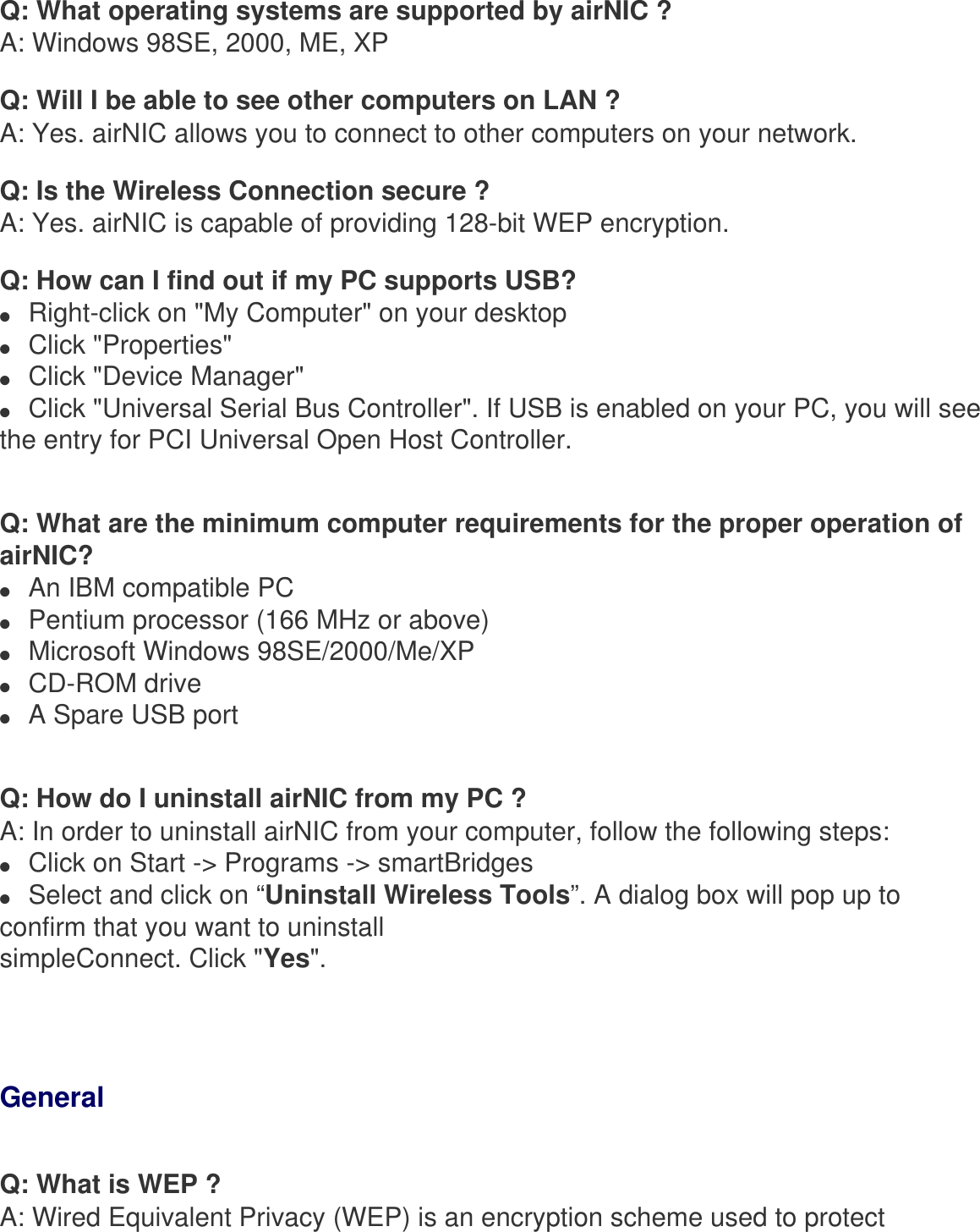 Q: What operating systems are supported by airNIC ?A: Windows 98SE, 2000, ME, XPQ: Will I be able to see other computers on LAN ?A: Yes. airNIC allows you to connect to other computers on your network.Q: Is the Wireless Connection secure ?A: Yes. airNIC is capable of providing 128-bit WEP encryption.Q: How can I find out if my PC supports USB?●     Right-click on &quot;My Computer&quot; on your desktop ●     Click &quot;Properties&quot; ●     Click &quot;Device Manager&quot; ●     Click &quot;Universal Serial Bus Controller&quot;. If USB is enabled on your PC, you will see the entry for PCI Universal Open Host Controller.Q: What are the minimum computer requirements for the proper operation of airNIC?●     An IBM compatible PC●     Pentium processor (166 MHz or above)●     Microsoft Windows 98SE/2000/Me/XP●     CD-ROM drive●     A Spare USB portQ: How do I uninstall airNIC from my PC ?A: In order to uninstall airNIC from your computer, follow the following steps:●     Click on Start -&gt; Programs -&gt; smartBridges●     Select and click on “Uninstall Wireless Tools”. A dialog box will pop up to confirm that you want to uninstall simpleConnect. Click &quot;Yes&quot;. GeneralQ: What is WEP ?A: Wired Equivalent Privacy (WEP) is an encryption scheme used to protect 