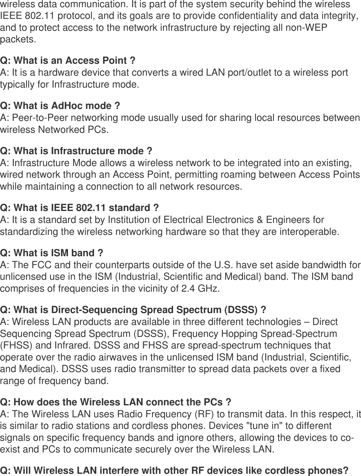 wireless data communication. It is part of the system security behind the wireless IEEE 802.11 protocol, and its goals are to provide confidentiality and data integrity, and to protect access to the network infrastructure by rejecting all non-WEP packets. Q: What is an Access Point ?A: It is a hardware device that converts a wired LAN port/outlet to a wireless port typically for Infrastructure mode.Q: What is AdHoc mode ?A: Peer-to-Peer networking mode usually used for sharing local resources between wireless Networked PCs.Q: What is Infrastructure mode ?A: Infrastructure Mode allows a wireless network to be integrated into an existing, wired network through an Access Point, permitting roaming between Access Points while maintaining a connection to all network resources.Q: What is IEEE 802.11 standard ?A: It is a standard set by Institution of Electrical Electronics &amp; Engineers for standardizing the wireless networking hardware so that they are interoperable.Q: What is ISM band ?A: The FCC and their counterparts outside of the U.S. have set aside bandwidth for unlicensed use in the ISM (Industrial, Scientific and Medical) band. The ISM band comprises of frequencies in the vicinity of 2.4 GHz.Q: What is Direct-Sequencing Spread Spectrum (DSSS) ?A: Wireless LAN products are available in three different technologies – Direct Sequencing Spread Spectrum (DSSS), Frequency Hopping Spread-Spectrum (FHSS) and Infrared. DSSS and FHSS are spread-spectrum techniques that operate over the radio airwaves in the unlicensed ISM band (Industrial, Scientific, and Medical). DSSS uses radio transmitter to spread data packets over a fixed range of frequency band.Q: How does the Wireless LAN connect the PCs ?A: The Wireless LAN uses Radio Frequency (RF) to transmit data. In this respect, it is similar to radio stations and cordless phones. Devices &quot;tune in&quot; to different signals on specific frequency bands and ignore others, allowing the devices to co-exist and PCs to communicate securely over the Wireless LAN.Q: Will Wireless LAN interfere with other RF devices like cordless phones?