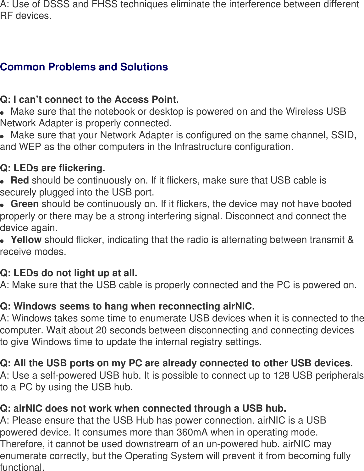 A: Use of DSSS and FHSS techniques eliminate the interference between different RF devices.Common Problems and Solutions Q: I can’t connect to the Access Point.●     Make sure that the notebook or desktop is powered on and the Wireless USB Network Adapter is properly connected.●     Make sure that your Network Adapter is configured on the same channel, SSID, and WEP as the other computers in the Infrastructure configuration. Q: LEDs are flickering.●     Red should be continuously on. If it flickers, make sure that USB cable is securely plugged into the USB port.●     Green should be continuously on. If it flickers, the device may not have booted properly or there may be a strong interfering signal. Disconnect and connect the device again.●     Yellow should flicker, indicating that the radio is alternating between transmit &amp; receive modes.Q: LEDs do not light up at all.A: Make sure that the USB cable is properly connected and the PC is powered on.Q: Windows seems to hang when reconnecting airNIC.A: Windows takes some time to enumerate USB devices when it is connected to the computer. Wait about 20 seconds between disconnecting and connecting devices to give Windows time to update the internal registry settings.Q: All the USB ports on my PC are already connected to other USB devices.A: Use a self-powered USB hub. It is possible to connect up to 128 USB peripherals to a PC by using the USB hub.Q: airNIC does not work when connected through a USB hub.A: Please ensure that the USB Hub has power connection. airNIC is a USB powered device. It consumes more than 360mA when in operating mode. Therefore, it cannot be used downstream of an un-powered hub. airNIC may enumerate correctly, but the Operating System will prevent it from becoming fully functional.