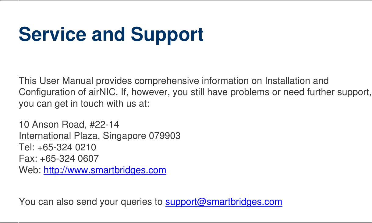   Service and SupportThis User Manual provides comprehensive information on Installation and Configuration of airNIC. If, however, you still have problems or need further support, you can get in touch with us at:10 Anson Road, #22-14 International Plaza, Singapore 079903 Tel: +65-324 0210 Fax: +65-324 0607 Web: http://www.smartbridges.com You can also send your queries to support@smartbridges.com   