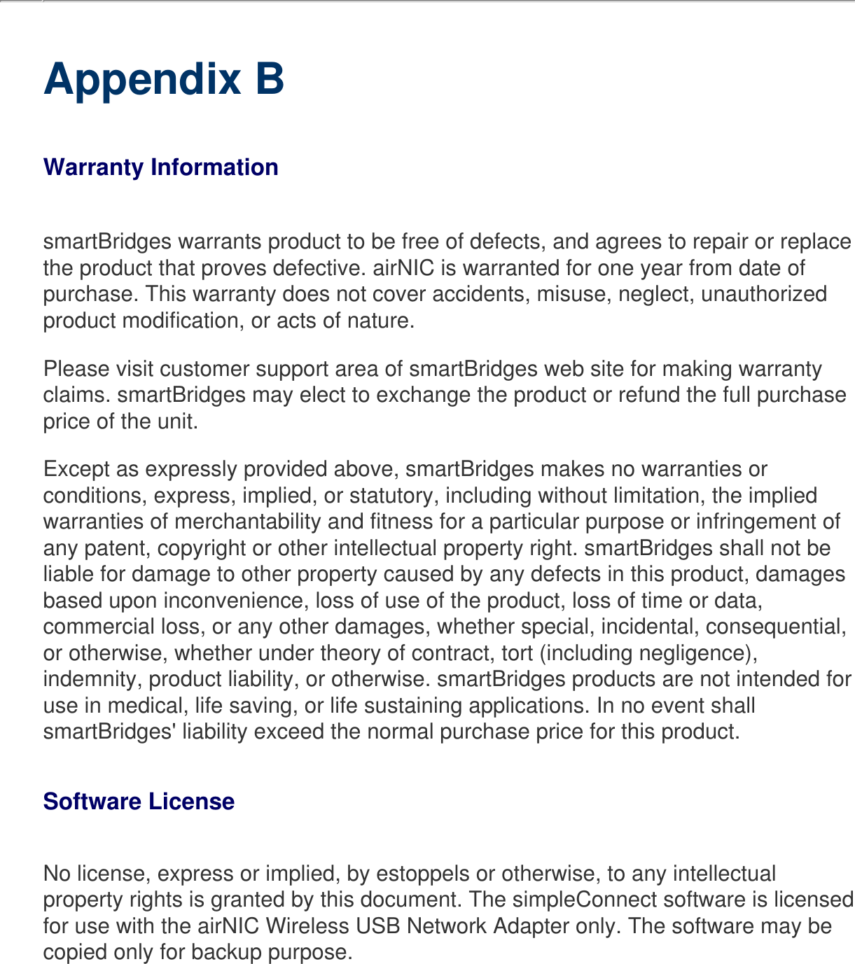     Appendix BWarranty InformationsmartBridges warrants product to be free of defects, and agrees to repair or replace the product that proves defective. airNIC is warranted for one year from date of purchase. This warranty does not cover accidents, misuse, neglect, unauthorized product modification, or acts of nature.Please visit customer support area of smartBridges web site for making warranty claims. smartBridges may elect to exchange the product or refund the full purchase price of the unit.Except as expressly provided above, smartBridges makes no warranties or conditions, express, implied, or statutory, including without limitation, the implied warranties of merchantability and fitness for a particular purpose or infringement of any patent, copyright or other intellectual property right. smartBridges shall not be liable for damage to other property caused by any defects in this product, damages based upon inconvenience, loss of use of the product, loss of time or data, commercial loss, or any other damages, whether special, incidental, consequential, or otherwise, whether under theory of contract, tort (including negligence), indemnity, product liability, or otherwise. smartBridges products are not intended for use in medical, life saving, or life sustaining applications. In no event shall smartBridges&apos; liability exceed the normal purchase price for this product. Software LicenseNo license, express or implied, by estoppels or otherwise, to any intellectual property rights is granted by this document. The simpleConnect software is licensed for use with the airNIC Wireless USB Network Adapter only. The software may be copied only for backup purpose. 
