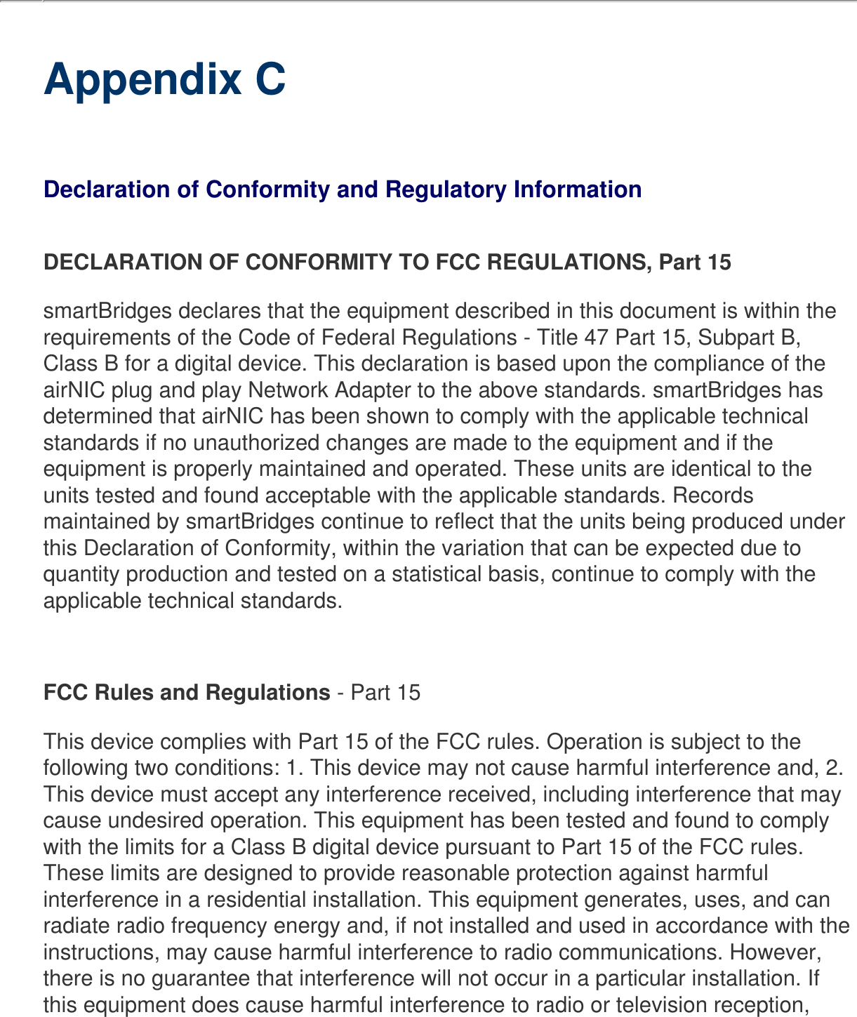      Appendix CDeclaration of Conformity and Regulatory InformationDECLARATION OF CONFORMITY TO FCC REGULATIONS, Part 15smartBridges declares that the equipment described in this document is within the requirements of the Code of Federal Regulations - Title 47 Part 15, Subpart B, Class B for a digital device. This declaration is based upon the compliance of the airNIC plug and play Network Adapter to the above standards. smartBridges has determined that airNIC has been shown to comply with the applicable technical standards if no unauthorized changes are made to the equipment and if the equipment is properly maintained and operated. These units are identical to the units tested and found acceptable with the applicable standards. Records maintained by smartBridges continue to reflect that the units being produced under this Declaration of Conformity, within the variation that can be expected due to quantity production and tested on a statistical basis, continue to comply with the applicable technical standards. FCC Rules and Regulations - Part 15 This device complies with Part 15 of the FCC rules. Operation is subject to the following two conditions: 1. This device may not cause harmful interference and, 2. This device must accept any interference received, including interference that may cause undesired operation. This equipment has been tested and found to comply with the limits for a Class B digital device pursuant to Part 15 of the FCC rules. These limits are designed to provide reasonable protection against harmful interference in a residential installation. This equipment generates, uses, and can radiate radio frequency energy and, if not installed and used in accordance with the instructions, may cause harmful interference to radio communications. However, there is no guarantee that interference will not occur in a particular installation. If this equipment does cause harmful interference to radio or television reception, 