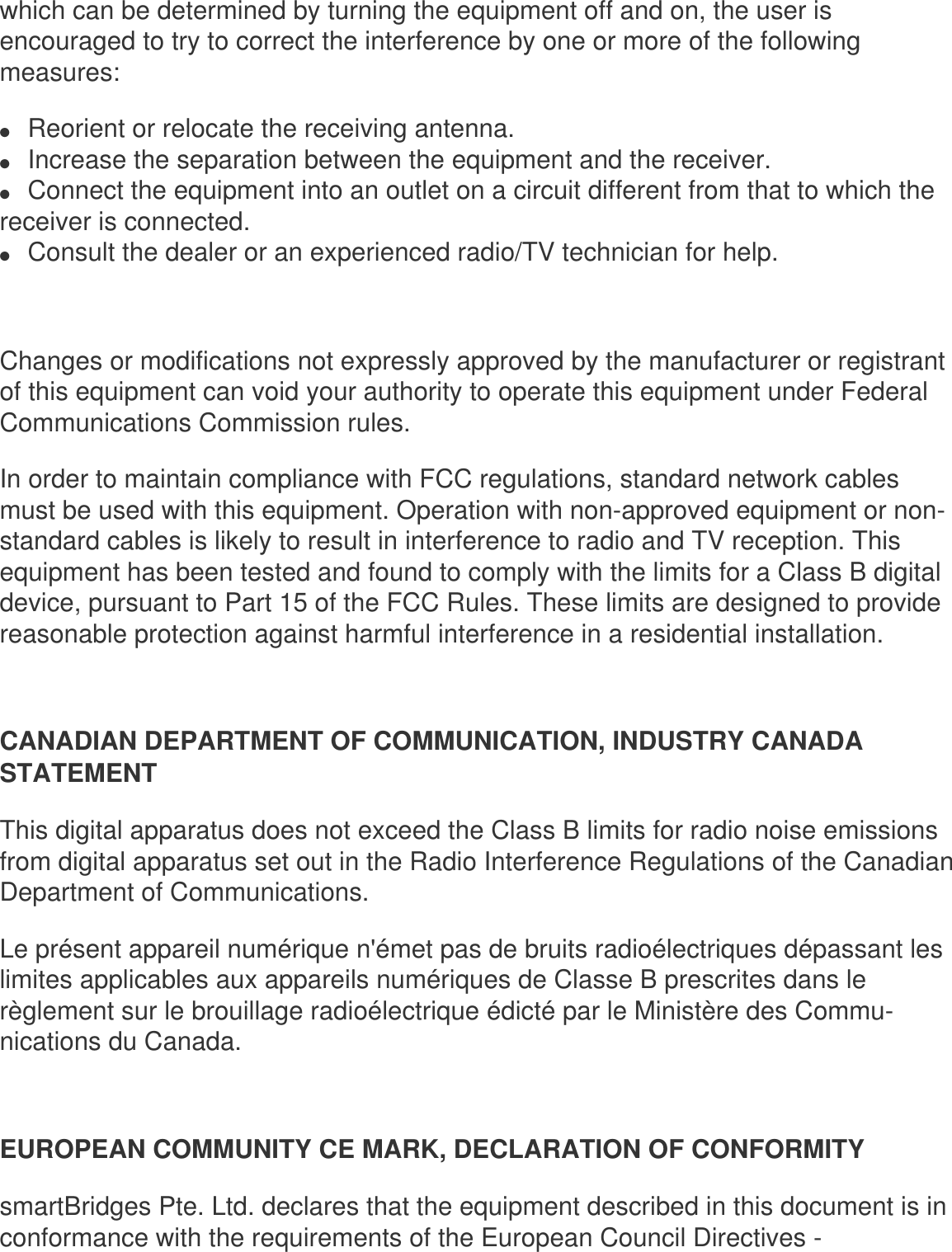 which can be determined by turning the equipment off and on, the user is encouraged to try to correct the interference by one or more of the following measures: ●     Reorient or relocate the receiving antenna.●     Increase the separation between the equipment and the receiver.●     Connect the equipment into an outlet on a circuit different from that to which the receiver is connected.●     Consult the dealer or an experienced radio/TV technician for help.Changes or modifications not expressly approved by the manufacturer or registrant of this equipment can void your authority to operate this equipment under Federal Communications Commission rules. In order to maintain compliance with FCC regulations, standard network cables must be used with this equipment. Operation with non-approved equipment or non-standard cables is likely to result in interference to radio and TV reception. This equipment has been tested and found to comply with the limits for a Class B digital device, pursuant to Part 15 of the FCC Rules. These limits are designed to provide reasonable protection against harmful interference in a residential installation. CANADIAN DEPARTMENT OF COMMUNICATION, INDUSTRY CANADA STATEMENT This digital apparatus does not exceed the Class B limits for radio noise emissions from digital apparatus set out in the Radio Interference Regulations of the Canadian Department of Communications. Le présent appareil numérique n&apos;émet pas de bruits radioélectriques dépassant les limites applicables aux appareils numériques de Classe B prescrites dans le règlement sur le brouillage radioélectrique édicté par le Ministère des Commu-nications du Canada.EUROPEAN COMMUNITY CE MARK, DECLARATION OF CONFORMITYsmartBridges Pte. Ltd. declares that the equipment described in this document is in conformance with the requirements of the European Council Directives - 