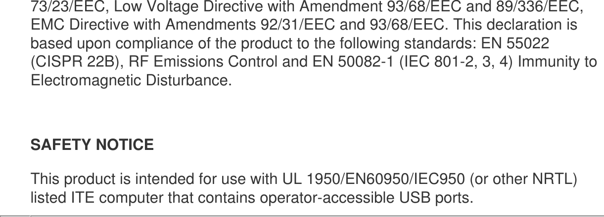 73/23/EEC, Low Voltage Directive with Amendment 93/68/EEC and 89/336/EEC, EMC Directive with Amendments 92/31/EEC and 93/68/EEC. This declaration is based upon compliance of the product to the following standards: EN 55022 (CISPR 22B), RF Emissions Control and EN 50082-1 (IEC 801-2, 3, 4) Immunity to Electromagnetic Disturbance.SAFETY NOTICE This product is intended for use with UL 1950/EN60950/IEC950 (or other NRTL) listed ITE computer that contains operator-accessible USB ports.   