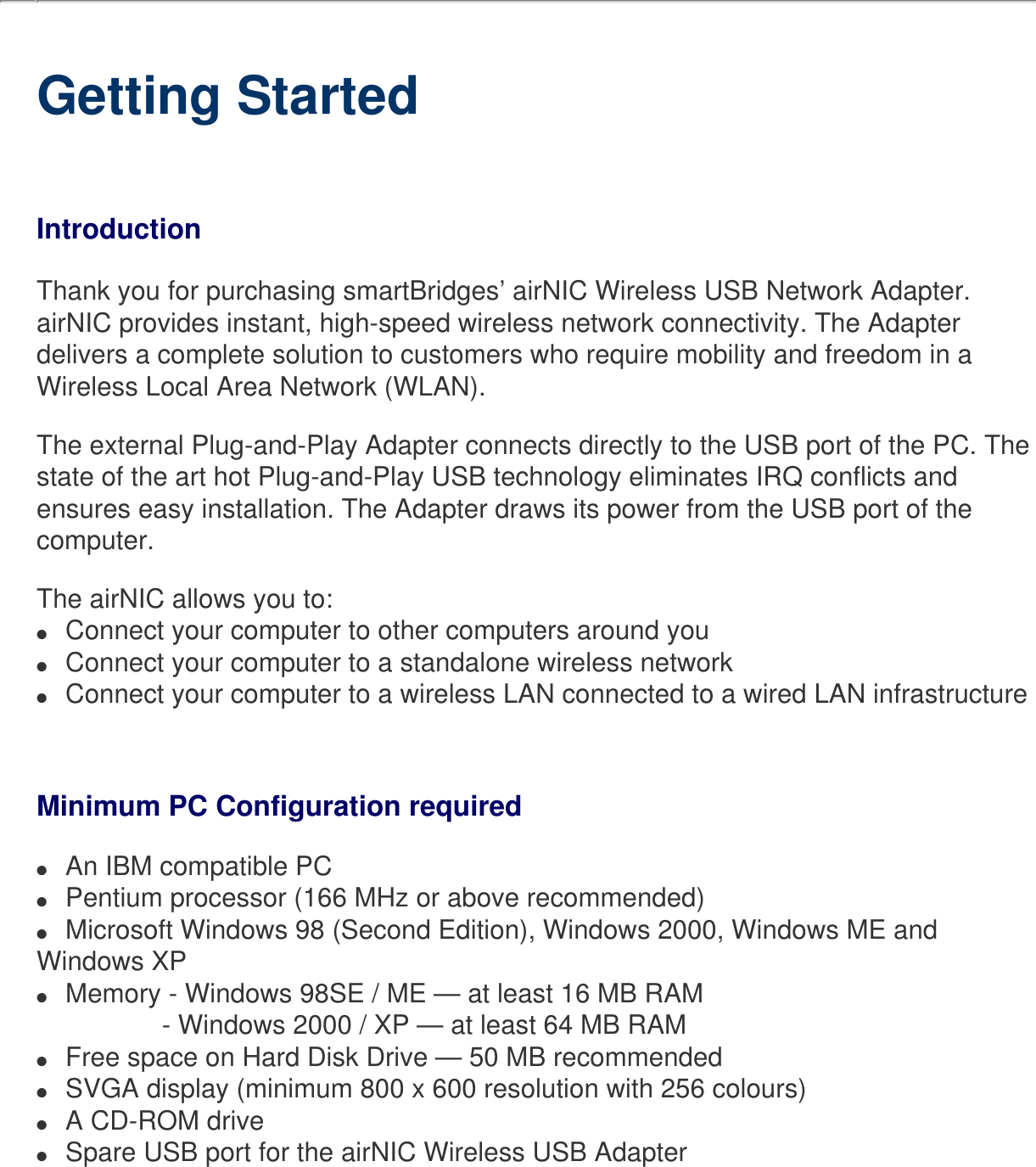   Getting StartedIntroductionThank you for purchasing smartBridges’ airNIC Wireless USB Network Adapter.airNIC provides instant, high-speed wireless network connectivity. The Adapter delivers a complete solution to customers who require mobility and freedom in a Wireless Local Area Network (WLAN).The external Plug-and-Play Adapter connects directly to the USB port of the PC. The state of the art hot Plug-and-Play USB technology eliminates IRQ conflicts and ensures easy installation. The Adapter draws its power from the USB port of the computer. The airNIC allows you to:●     Connect your computer to other computers around you ●     Connect your computer to a standalone wireless network●     Connect your computer to a wireless LAN connected to a wired LAN infrastructureMinimum PC Configuration required ●     An IBM compatible PC●     Pentium processor (166 MHz or above recommended)●     Microsoft Windows 98 (Second Edition), Windows 2000, Windows ME and Windows XP●     Memory - Windows 98SE / ME — at least 16 MB RAM                 - Windows 2000 / XP — at least 64 MB RAM●     Free space on Hard Disk Drive — 50 MB recommended●     SVGA display (minimum 800 x 600 resolution with 256 colours)●     A CD-ROM drive●     Spare USB port for the airNIC Wireless USB Adapter