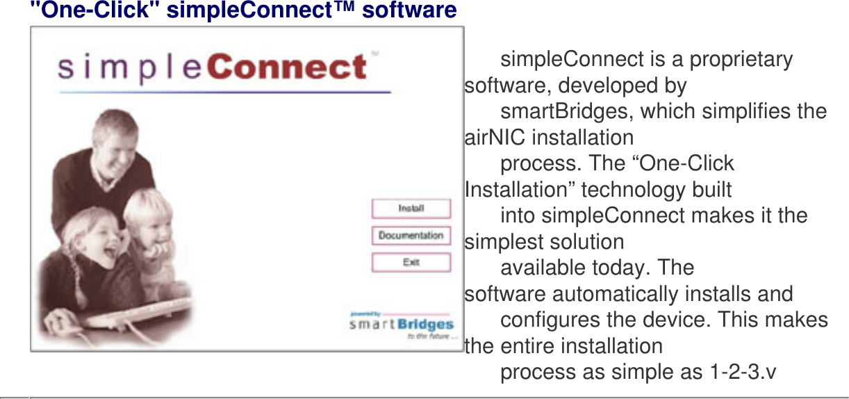 &quot;One-Click&quot; simpleConnect™ software         simpleConnect is a proprietary software, developed by      smartBridges, which simplifies the airNIC installation       process. The “One-Click Installation” technology built       into simpleConnect makes it the simplest solution       available today. The software automatically installs and       configures the device. This makes the entire installation       process as simple as 1-2-3.v  