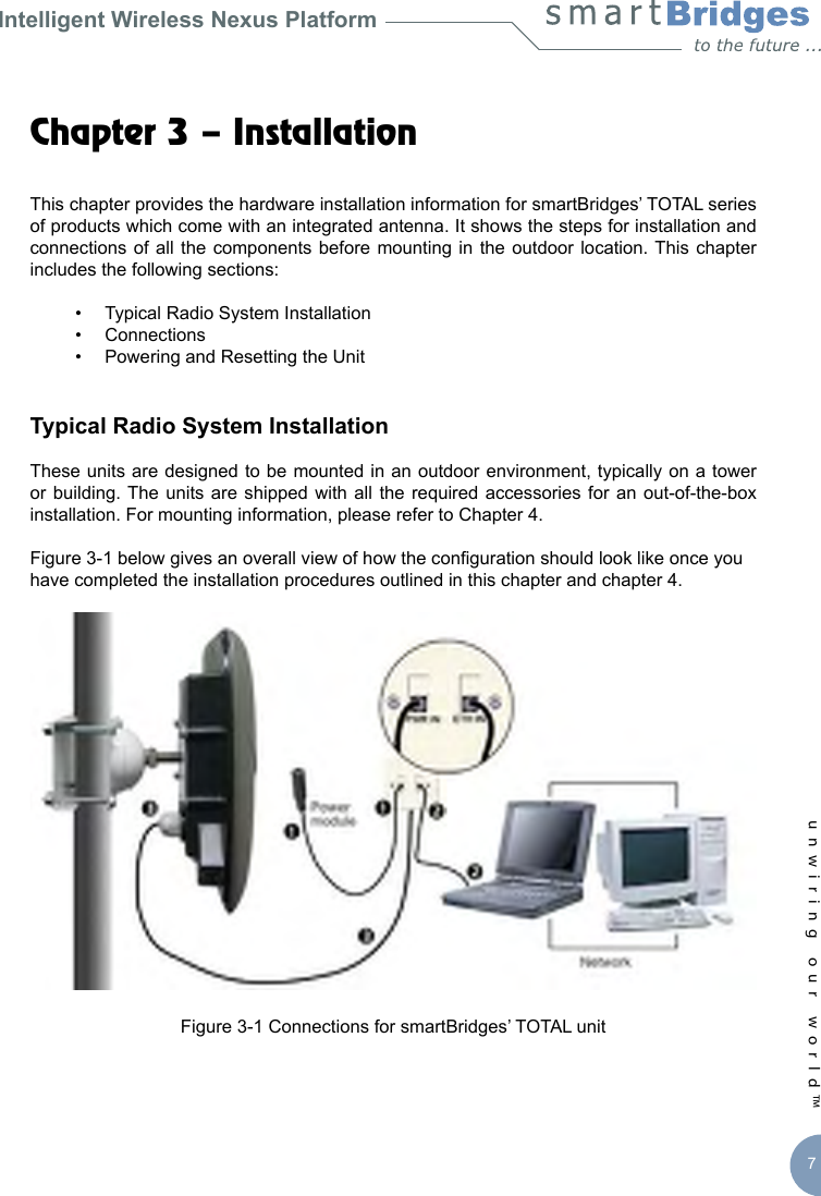 Intelligent Wireless Nexus Platformunwiring our world™ 7Chapter 3 – Installation This chapter provides the hardware installation information for smartBridges’ TOTAL series of products which come with an integrated antenna. It shows the steps for installation and connections of all  the  components before  mounting in  the  outdoor location. This  chapter includes the following sections:  •  Typical Radio System Installation  •  Connections   •  Powering and Resetting the UnitTypical Radio System InstallationThese units are designed to be mounted in an outdoor environment, typically on a tower or building. The  units  are shipped with  all  the required accessories  for  an out-of-the-box installation. For mounting information, please refer to Chapter 4. Figure 3-1 below gives an overall view of how the conguration should look like once you have completed the installation procedures outlined in this chapter and chapter 4. Figure 3-1 Connections for smartBridges’ TOTAL unit