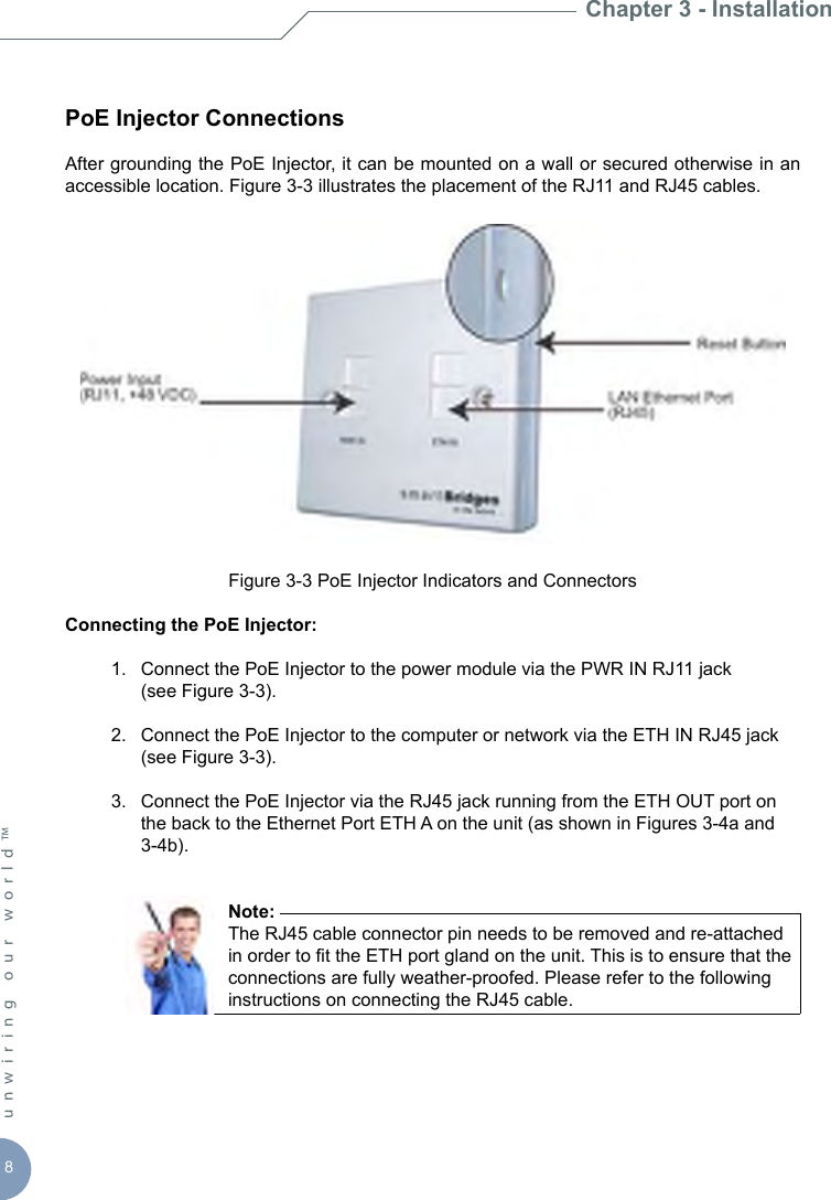 8unwiring our world™ PoE Injector ConnectionsAfter grounding the PoE Injector, it can be mounted on a wall or secured otherwise in an accessible location. Figure 3-3 illustrates the placement of the RJ11 and RJ45 cables. Figure 3-3 PoE Injector Indicators and ConnectorsConnecting the PoE Injector:  1.  Connect the PoE Injector to the power module via the PWR IN RJ11 jack     (see Figure 3-3).  2.  Connect the PoE Injector to the computer or network via the ETH IN RJ45 jack      (see Figure 3-3).  3.  Connect the PoE Injector via the RJ45 jack running from the ETH OUT port on      the back to the Ethernet Port ETH A on the unit (as shown in Figures 3-4a and      3-4b).         Note:         The RJ45 cable connector pin needs to be removed and re-attached          in order to t the ETH port gland on the unit. This is to ensure that the          connections are fully weather-proofed. Please refer to the following          instructions on connecting the RJ45 cable. Chapter 3 - Installation