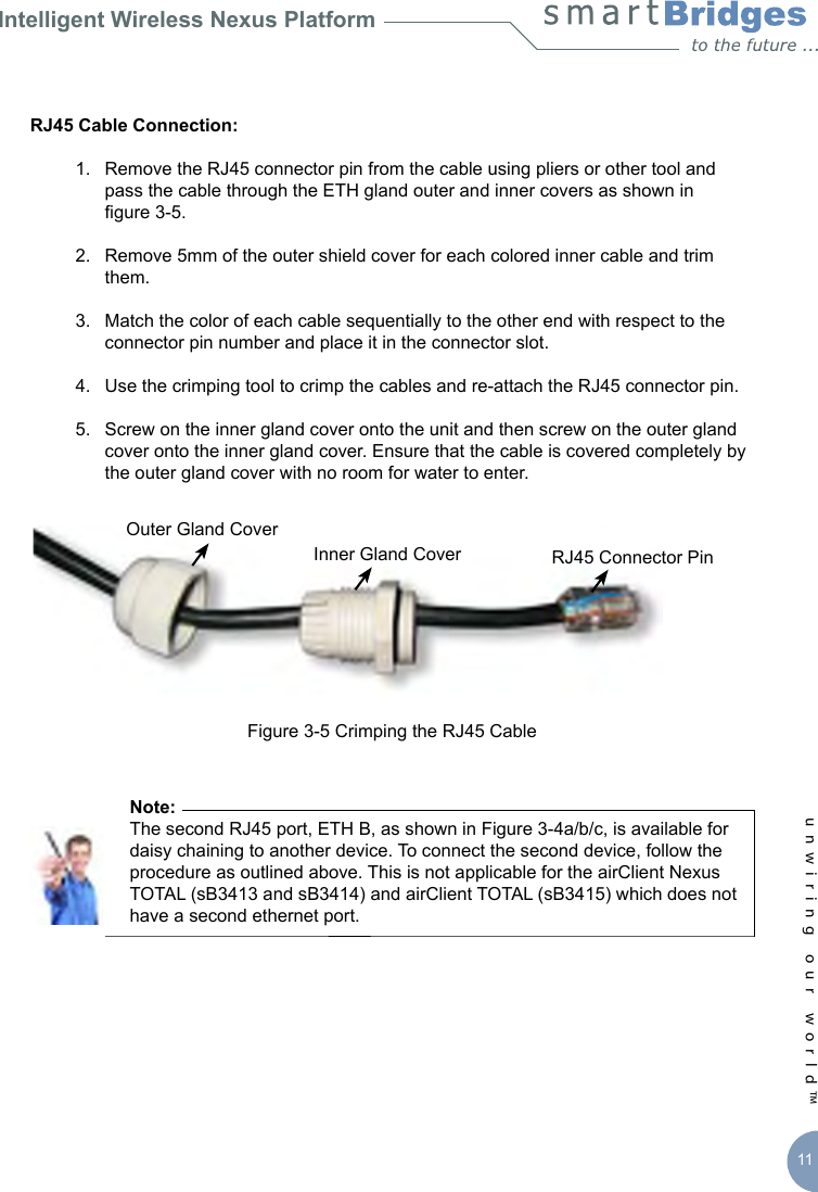 Intelligent Wireless Nexus Platformunwiring our world™ 11RJ45 Cable Connection:   1.  Remove the RJ45 connector pin from the cable using pliers or other tool and      pass the cable through the ETH gland outer and inner covers as shown in     gure 3-5.  2.  Remove 5mm of the outer shield cover for each colored inner cable and trim      them.  3.  Match the color of each cable sequentially to the other end with respect to the      connector pin number and place it in the connector slot.  4.  Use the crimping tool to crimp the cables and re-attach the RJ45 connector pin.  5.  Screw on the inner gland cover onto the unit and then screw on the outer gland      cover onto the inner gland cover. Ensure that the cable is covered completely by      the outer gland cover with no room for water to enter.Figure 3-5 Crimping the RJ45 Cable      Note:       The second RJ45 port, ETH B, as shown in Figure 3-4a/b/c, is available for       daisy chaining to another device. To connect the second device, follow the        procedure as outlined above. This is not applicable for the airClient Nexus        TOTAL (sB3413 and sB3414) and airClient TOTAL (sB3415) which does not        have a second ethernet port. Outer Gland CoverInner Gland Cover RJ45 Connector Pin