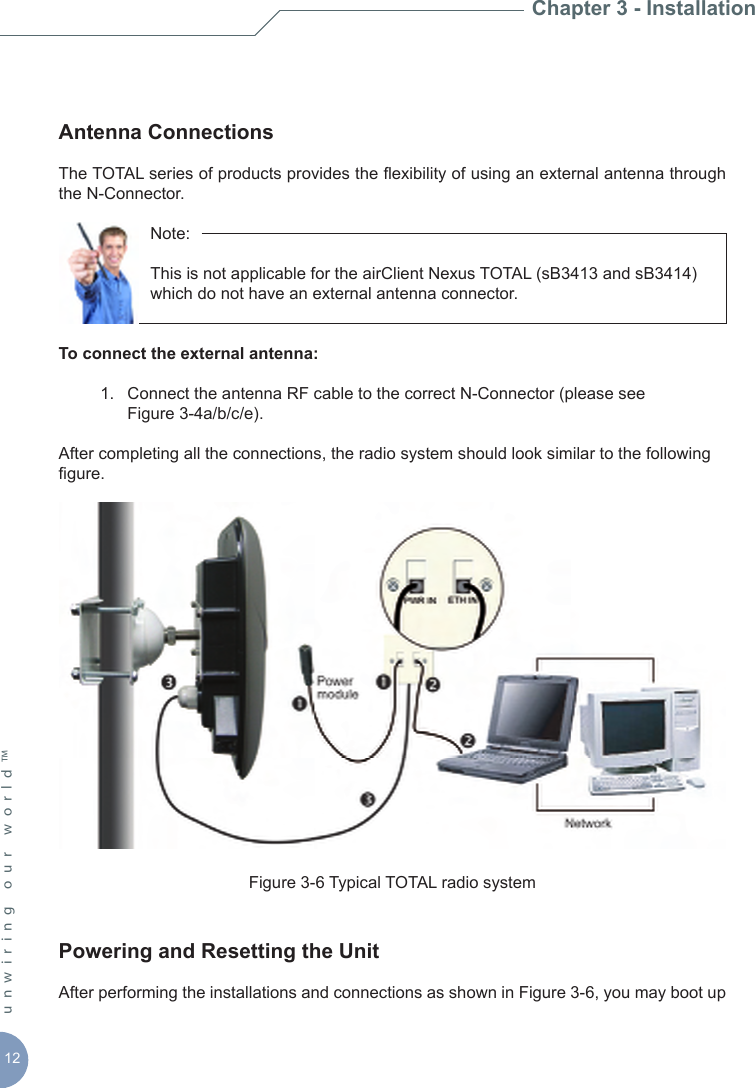 12unwiring our world™ Antenna Connections The TOTAL series of products provides the exibility of using an external antenna through the N-Connector.       Note:           This is not applicable for the airClient Nexus TOTAL (sB3413 and sB3414)        which do not have an external antenna connector.To connect the external antenna:   1.  Connect the antenna RF cable to the correct N-Connector (please see      Figure 3-4a/b/c/e).After completing all the connections, the radio system should look similar to the following gure.Figure 3-6 Typical TOTAL radio system Powering and Resetting the UnitAfter performing the installations and connections as shown in Figure 3-6, you may boot up Chapter 3 - Installation