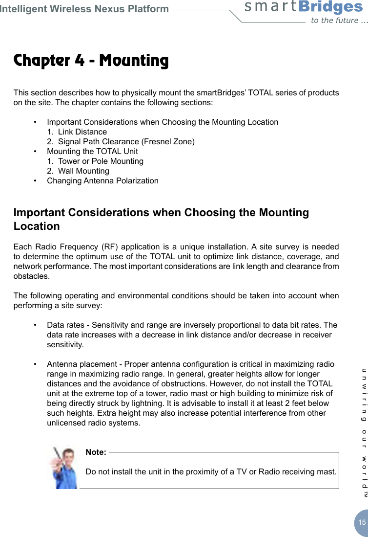 Intelligent Wireless Nexus Platformunwiring our world™ 15Chapter 4 - Mounting This section describes how to physically mount the smartBridges’ TOTAL series of products on the site. The chapter contains the following sections:  •  Important Considerations when Choosing the Mounting Location     1.  Link Distance    2.  Signal Path Clearance (Fresnel Zone)  •  Mounting the TOTAL Unit    1.  Tower or Pole Mounting     2.  Wall Mounting   •  Changing Antenna PolarizationImportant Considerations when Choosing the Mounting LocationEach  Radio  Frequency  (RF) application  is a  unique installation. A site  survey is  needed to determine the optimum use of the TOTAL unit to optimize link distance, coverage, and network performance. The most important considerations are link length and clearance from obstacles.The following operating and environmental conditions should be taken into account when performing a site survey:  •  Data rates - Sensitivity and range are inversely proportional to data bit rates. The      data rate increases with a decrease in link distance and/or decrease in receiver      sensitivity.   •  Antenna placement - Proper antenna conguration is critical in maximizing radio      range in maximizing radio range. In general, greater heights allow for longer      distances and the avoidance of obstructions. However, do not install the TOTAL      unit at the extreme top of a tower, radio mast or high building to minimize risk of      being directly struck by lightning. It is advisable to install it at least 2 feet below     such heights. Extra height may also increase potential interference from other     unlicensed radio systems.                Note:                Do not install the unit in the proximity of a TV or Radio receiving mast. 