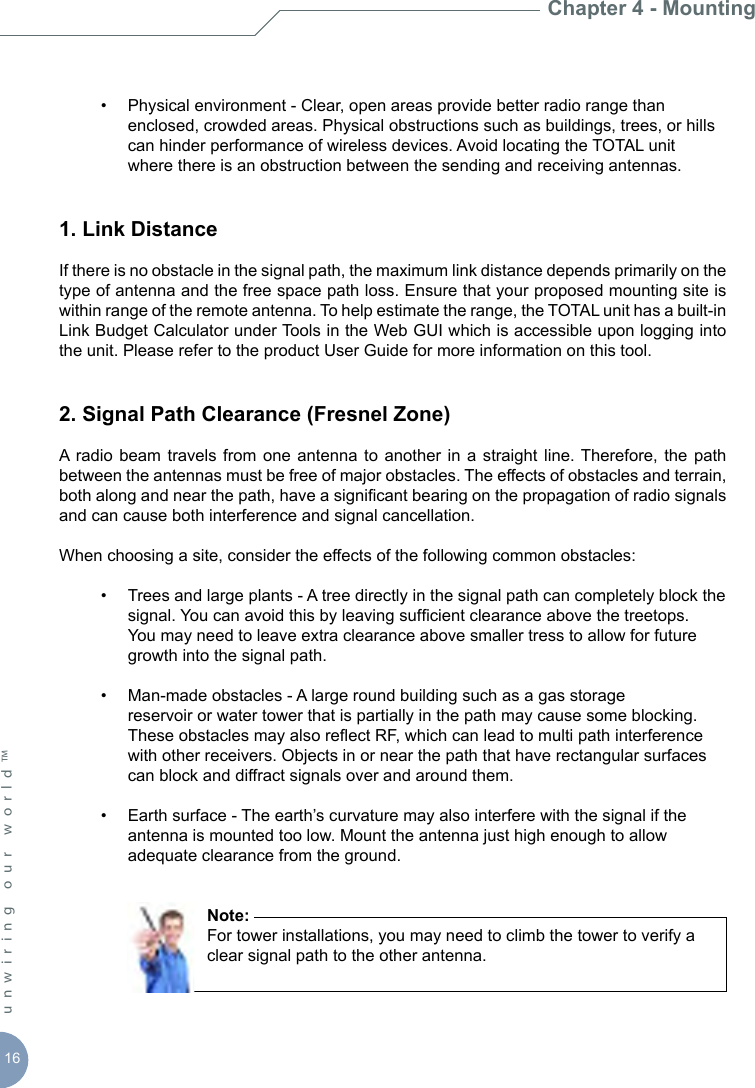 16unwiring our world™   •  Physical environment - Clear, open areas provide better radio range than      enclosed, crowded areas. Physical obstructions such as buildings, trees, or hills      can hinder performance of wireless devices. Avoid locating the TOTAL unit     where there is an obstruction between the sending and receiving antennas.1. Link DistanceIf there is no obstacle in the signal path, the maximum link distance depends primarily on the type of antenna and the free space path loss. Ensure that your proposed mounting site is within range of the remote antenna. To help estimate the range, the TOTAL unit has a built-in Link Budget Calculator under Tools in the Web GUI which is accessible upon logging into the unit. Please refer to the product User Guide for more information on this tool. 2. Signal Path Clearance (Fresnel Zone)A  radio beam travels  from one antenna  to another  in a  straight  line. Therefore,  the path between the antennas must be free of major obstacles. The effects of obstacles and terrain, both along and near the path, have a signicant bearing on the propagation of radio signals and can cause both interference and signal cancellation.When choosing a site, consider the effects of the following common obstacles:  •  Trees and large plants - A tree directly in the signal path can completely block the      signal. You can avoid this by leaving sufcient clearance above the treetops.      You may need to leave extra clearance above smaller tress to allow for future      growth into the signal path.   •  Man-made obstacles - A large round building such as a gas storage        reservoir or water tower that is partially in the path may cause some blocking.      These obstacles may also reect RF, which can lead to multi path interference      with other receivers. Objects in or near the path that have rectangular surfaces      can block and diffract signals over and around them.  •  Earth surface - The earth’s curvature may also interfere with the signal if the      antenna is mounted too low. Mount the antenna just high enough to allow      adequate clearance from the ground.        Note:         For tower installations, you may need to climb the tower to verify a          clear signal path to the other antenna.Chapter 4 - Mounting