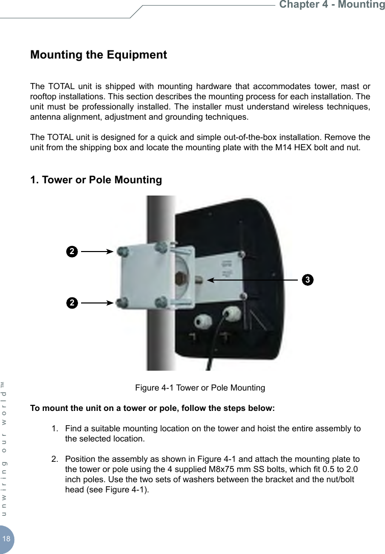 18unwiring our world™ Mounting the EquipmentThe  TOTAL  unit  is  shipped  with  mounting  hardware  that  accommodates  tower,  mast  or rooftop installations. This section describes the mounting process for each installation. The unit  must  be  professionally installed.  The  installer  must understand  wireless techniques, antenna alignment, adjustment and grounding techniques. The TOTAL unit is designed for a quick and simple out-of-the-box installation. Remove the unit from the shipping box and locate the mounting plate with the M14 HEX bolt and nut.1. Tower or Pole Mounting Figure 4-1 Tower or Pole MountingTo mount the unit on a tower or pole, follow the steps below:  1.  Find a suitable mounting location on the tower and hoist the entire assembly to      the selected location.  2.  Position the assembly as shown in Figure 4-1 and attach the mounting plate to      the tower or pole using the 4 supplied M8x75 mm SS bolts, which t 0.5 to 2.0      inch poles. Use the two sets of washers between the bracket and the nut/bolt      head (see Figure 4-1). Chapter 4 - Mounting223