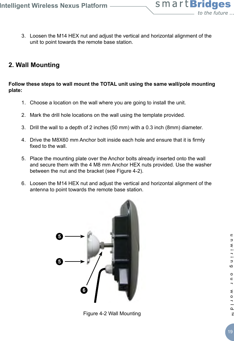 Intelligent Wireless Nexus Platformunwiring our world™ 19  3.  Loosen the M14 HEX nut and adjust the vertical and horizontal alignment of the      unit to point towards the remote base station.2. Wall Mounting Follow these steps to wall mount the TOTAL unit using the same wall/pole mounting plate:  1.  Choose a location on the wall where you are going to install the unit.  2.  Mark the drill hole locations on the wall using the template provided.   3.  Drill the wall to a depth of 2 inches (50 mm) with a 0.3 inch (8mm) diameter.   4.  Drive the M8X60 mm Anchor bolt inside each hole and ensure that it is rmly      xed to the wall.   5.  Place the mounting plate over the Anchor bolts already inserted onto the wall      and secure them with the 4 M8 mm Anchor HEX nuts provided. Use the washer      between the nut and the bracket (see Figure 4-2).  6.  Loosen the M14 HEX nut and adjust the vertical and horizontal alignment of the      antenna to point towards the remote base station.Figure 4-2 Wall Mounting556