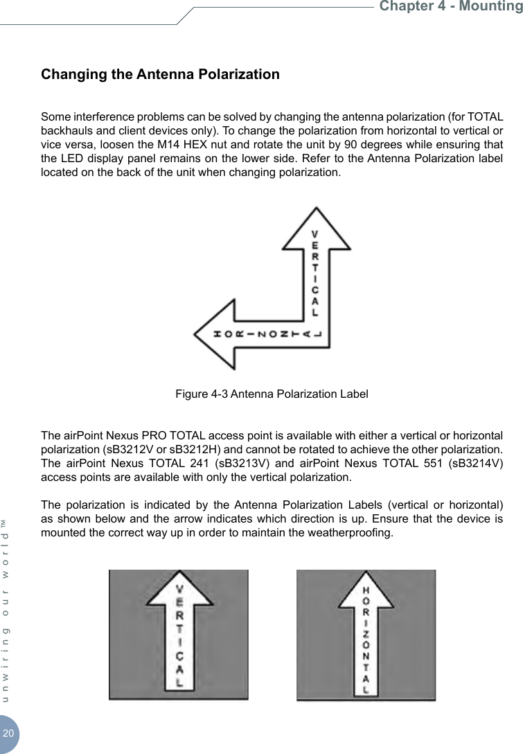 20unwiring our world™ Changing the Antenna PolarizationSome interference problems can be solved by changing the antenna polarization (for TOTAL backhauls and client devices only). To change the polarization from horizontal to vertical or vice versa, loosen the M14 HEX nut and rotate the unit by 90 degrees while ensuring that the LED display panel remains on the lower side. Refer to the Antenna Polarization label located on the back of the unit when changing polarization.Figure 4-3 Antenna Polarization LabelThe airPoint Nexus PRO TOTAL access point is available with either a vertical or horizontal polarization (sB3212V or sB3212H) and cannot be rotated to achieve the other polarization.  The  airPoint  Nexus  TOTAL  241  (sB3213V)  and  airPoint  Nexus  TOTAL  551  (sB3214V) access points are available with only the vertical polarization. The  polarization  is  indicated  by  the  Antenna  Polarization  Labels  (vertical  or  horizontal) as shown below and  the  arrow  indicates which  direction  is  up. Ensure  that  the  device is mounted the correct way up in order to maintain the weatherproong. Chapter 4 - Mounting