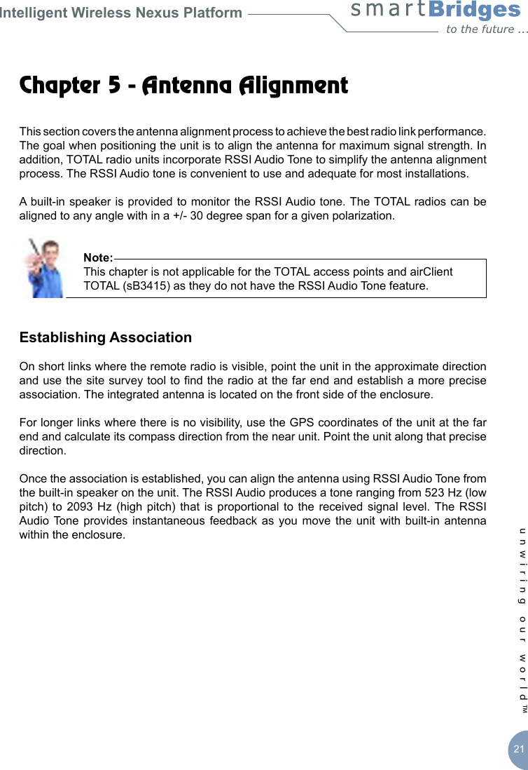 Intelligent Wireless Nexus Platformunwiring our world™ 21Chapter 5 - Antenna Alignment This section covers the antenna alignment process to achieve the best radio link performance. The goal when positioning the unit is to align the antenna for maximum signal strength. In addition, TOTAL radio units incorporate RSSI Audio Tone to simplify the antenna alignment process. The RSSI Audio tone is convenient to use and adequate for most installations.A built-in speaker is provided  to monitor the RSSI Audio tone. The TOTAL radios can be aligned to any angle with in a +/- 30 degree span for a given polarization.           Note:       This chapter is not applicable for the TOTAL access points and airClient        TOTAL (sB3415) as they do not have the RSSI Audio Tone feature.Establishing AssociationOn short links where the remote radio is visible, point the unit in the approximate direction and use the site survey tool to nd the radio at the far end and establish a more precise association. The integrated antenna is located on the front side of the enclosure. For longer links where there is no visibility, use the GPS coordinates of the unit at the far end and calculate its compass direction from the near unit. Point the unit along that precise direction. Once the association is established, you can align the antenna using RSSI Audio Tone from the built-in speaker on the unit. The RSSI Audio produces a tone ranging from 523 Hz (low pitch)  to  2093 Hz  (high pitch)  that is  proportional to  the received  signal level. The  RSSI Audio Tone  provides  instantaneous  feedback  as  you  move  the  unit  with  built-in  antenna within the enclosure.