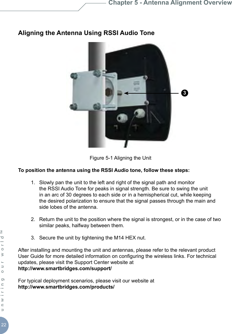 22unwiring our world™ Aligning the Antenna Using RSSI Audio ToneFigure 5-1 Aligning the UnitTo position the antenna using the RSSI Audio tone, follow these steps:  1.  Slowly pan the unit to the left and right of the signal path and monitor        the RSSI Audio Tone for peaks in signal strength. Be sure to swing the unit      in an arc of 30 degrees to each side or in a hemispherical cut, while keeping      the desired polarization to ensure that the signal passes through the main and      side lobes of the antenna.  2.  Return the unit to the position where the signal is strongest, or in the case of two      similar peaks, halfway between them.  3.  Secure the unit by tightening the M14 HEX nut.After installing and mounting the unit and antennas, please refer to the relevant product User Guide for more detailed information on conguring the wireless links. For technical updates, please visit the Support Center website at http://www.smartbridges.com/support/ For typical deployment scenarios, please visit our website athttp://www.smartbridges.com/products/Chapter 5 - Antenna Alignment Overview3