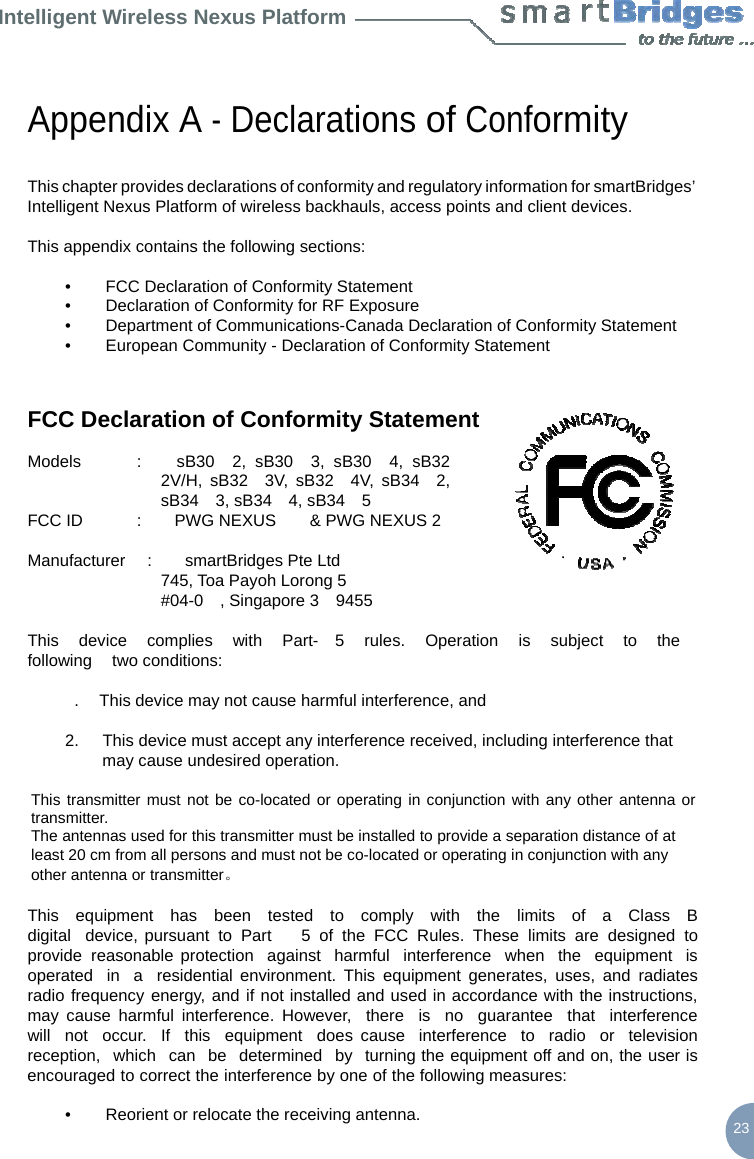 Intelligent Wireless Nexus Platform     Appendix A - Declarations of Conformity   This chapter provides declarations of conformity and regulatory information for smartBridges’ Intelligent Nexus Platform of wireless backhauls, access points and client devices.  This appendix contains the following sections:  •        FCC Declaration of Conformity Statement •        Declaration of Conformity for RF Exposure •        Department of Communications-Canada Declaration of Conformity Statement •        European Community - Declaration of Conformity Statement   FCC Declaration of Conformity Statement  Models  :    sB30  2, sB30  3, sB30  4, sB32  2V/H, sB32  3V, sB32  4V, sB34  2, sB34  3, sB34  4, sB34  5 FCC ID  :    PWG NEXUS    &amp; PWG NEXUS 2  Manufacturer   :    smartBridges Pte Ltd 745, Toa Payoh Lorong 5 #04-0  , Singapore 3  9455  This   device   complies   with   Part-  5   rules.   Operation   is   subject   to   the  following   two conditions:  .    This device may not cause harmful interference, and  2.  This device must accept any interference received, including interference that may cause undesired operation.  This transmitter must not be co-located or operating in conjunction with any other antenna or transmitter. The antennas used for this transmitter must be installed to provide a separation distance of at least 20 cm from all persons and must not be co-located or operating in conjunction with any other antenna or transmitter。  This  equipment  has  been  tested  to  comply  with  the  limits  of  a  Class  B  digital  device, pursuant to Part    5 of the FCC Rules. These limits are designed to provide reasonable protection  against  harmful  interference  when  the  equipment  is  operated   in   a   residential environment. This equipment generates, uses, and radiates radio frequency energy, and if not installed and used in accordance with the instructions, may cause harmful interference. However,   there  is  no   guarantee  that  interference  will  not  occur.  If  this  equipment  does cause  interference  to  radio  or  television  reception,  which  can  be  determined  by  turning the equipment off and on, the user is encouraged to correct the interference by one of the following measures:  •        Reorient or relocate the receiving antenna.  23 