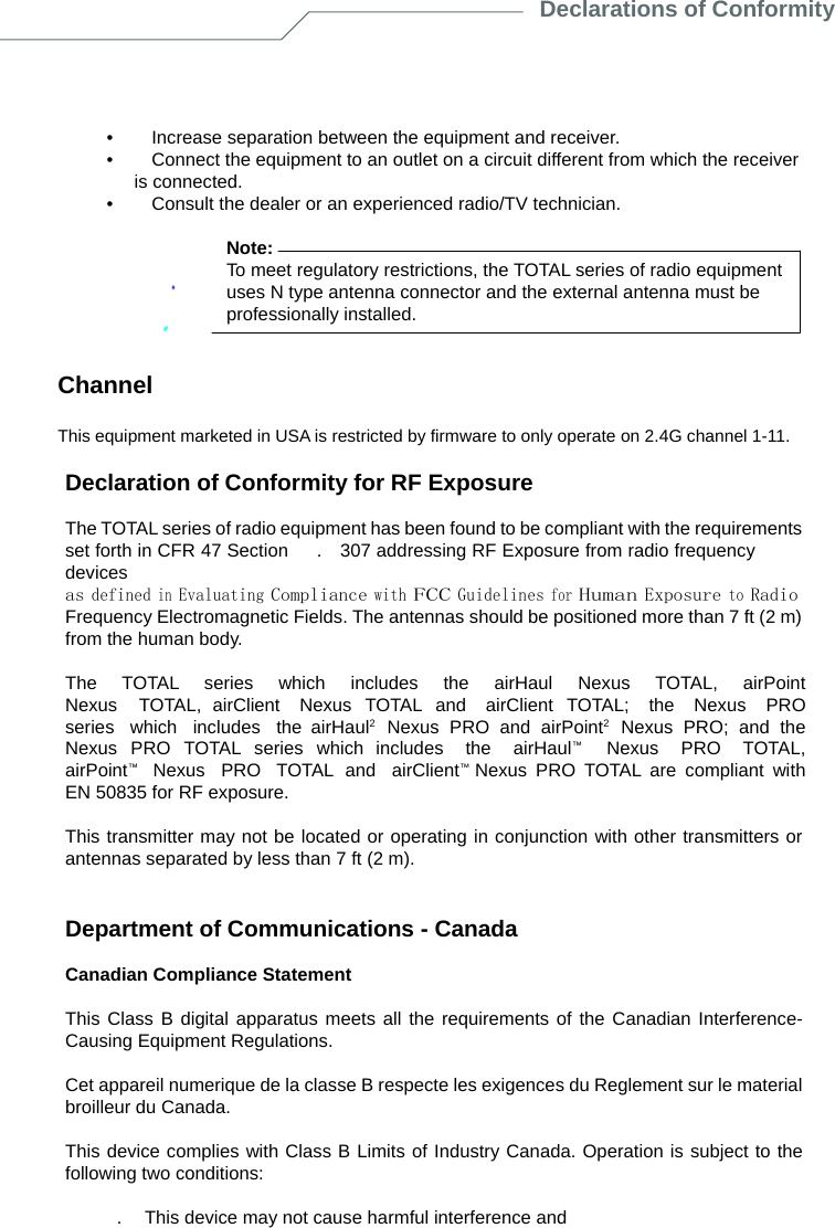 Declarations of Conformity      •        Increase separation between the equipment and receiver. •        Connect the equipment to an outlet on a circuit different from which the receiver is connected. •        Consult the dealer or an experienced radio/TV technician.  Note: To meet regulatory restrictions, the TOTAL series of radio equipment uses N type antenna connector and the external antenna must be professionally installed.   Channel  This equipment marketed in USA is restricted by firmware to only operate on 2.4G channel 1-11.  Declaration of Conformity for RF Exposure  The TOTAL series of radio equipment has been found to be compliant with the requirements set forth in CFR 47 Section      .    307 addressing RF Exposure from radio frequency devices as defined in Evaluating Compliance with FCC Guidelines for Human Exposure to Radio Frequency Electromagnetic Fields. The antennas should be positioned more than 7 ft (2 m) from the human body.  The  TOTAL  series  which  includes  the  airHaul  Nexus  TOTAL,  airPoint  Nexus  TOTAL, airClient  Nexus TOTAL and  airClient TOTAL;  the  Nexus  PRO  series  which  includes  the airHaul2  Nexus PRO and airPoint2  Nexus PRO; and the Nexus PRO TOTAL series which includes  the  airHaul™   Nexus  PRO  TOTAL,  airPoint™   Nexus  PRO  TOTAL and  airClient™ Nexus PRO TOTAL are compliant with EN 50835 for RF exposure.  This transmitter may not be located or operating in conjunction with other transmitters or antennas separated by less than 7 ft (2 m).   Department of Communications - Canada  Canadian Compliance Statement  This Class B digital apparatus meets all the requirements of the Canadian Interference- Causing Equipment Regulations.  Cet appareil numerique de la classe B respecte les exigences du Reglement sur le material broilleur du Canada.  This device complies with Class B Limits of Industry Canada. Operation is subject to the following two conditions:  .    This device may not cause harmful interference and  