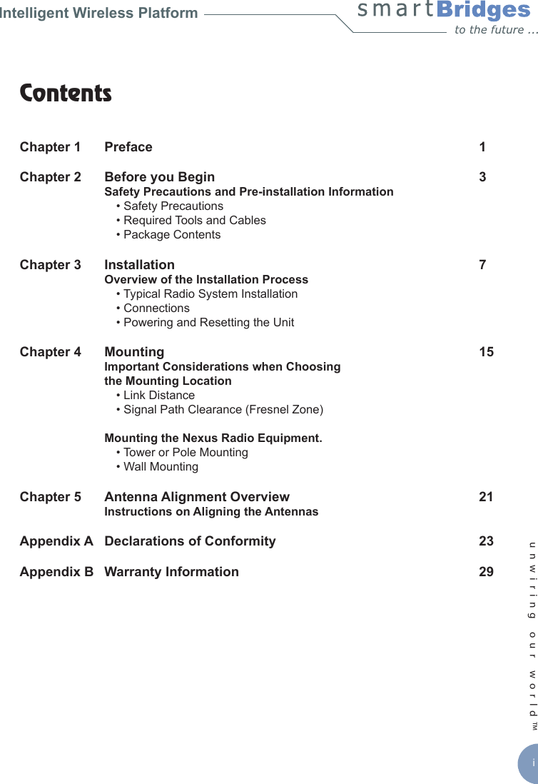 unwiring our world™ iIntelligent Wireless PlatformContents Chapter 1  Preface   1Chapter 2   Before you Begin  3   Safety Precautions and Pre-installation Information        • Safety Precautions    • Required Tools and Cables    • Package ContentsChapter 3   Installation   7   Overview of the Installation Process    • Typical Radio System Installation    • Connections    • Powering and Resetting the UnitChapter 4   Mounting   15   Important Considerations when Choosing   the Mounting Location     • Link Distance    • Signal Path Clearance (Fresnel Zone)  Mounting the Nexus Radio Equipment.    • Tower or Pole Mounting     • Wall Mounting Chapter 5   Antenna Alignment Overview   21   Instructions on Aligning the AntennasAppendix A   Declarations of Conformity   23Appendix B   Warranty Information   29