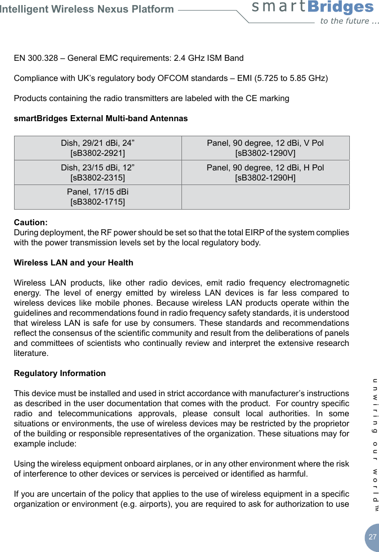 Intelligent Wireless Nexus Platformunwiring our world™ 27EN 300.328 – General EMC requirements: 2.4 GHz ISM BandCompliance with UK’s regulatory body OFCOM standards – EMI (5.725 to 5.85 GHz) Products containing the radio transmitters are labeled with the CE markingsmartBridges External Multi-band AntennasDish, 29/21 dBi, 24” [sB3802-2921]Panel, 90 degree, 12 dBi, V Pol [sB3802-1290V]Dish, 23/15 dBi, 12” [sB3802-2315]Panel, 90 degree, 12 dBi, H Pol [sB3802-1290H]Panel, 17/15 dBi [sB3802-1715]Caution:During deployment, the RF power should be set so that the total EIRP of the system complies with the power transmission levels set by the local regulatory body.Wireless LAN and your HealthWireless  LAN  products,  like  other  radio  devices,  emit  radio  frequency  electromagnetic energy.  The  level  of  energy  emitted  by  wireless  LAN  devices  is  far  less  compared  to wireless  devices  like  mobile  phones.  Because  wireless  LAN  products  operate  within  the guidelines and recommendations found in radio frequency safety standards, it is understood that wireless  LAN is safe for use by consumers. These standards and  recommendations reect the consensus of the scientic community and result from the deliberations of panels and committees of scientists who continually review and interpret the  extensive research literature.Regulatory InformationThis device must be installed and used in strict accordance with manufacturer’s instructions as described in the user documentation that comes with the product.  For country specic radio  and  telecommunications  approvals,  please  consult  local  authorities.  In  some situations or environments, the use of wireless devices may be restricted by the proprietor of the building or responsible representatives of the organization. These situations may for example include:Using the wireless equipment onboard airplanes, or in any other environment where the risk of interference to other devices or services is perceived or identied as harmful.If you are uncertain of the policy that applies to the use of wireless equipment in a specic organization or environment (e.g. airports), you are required to ask for authorization to use 