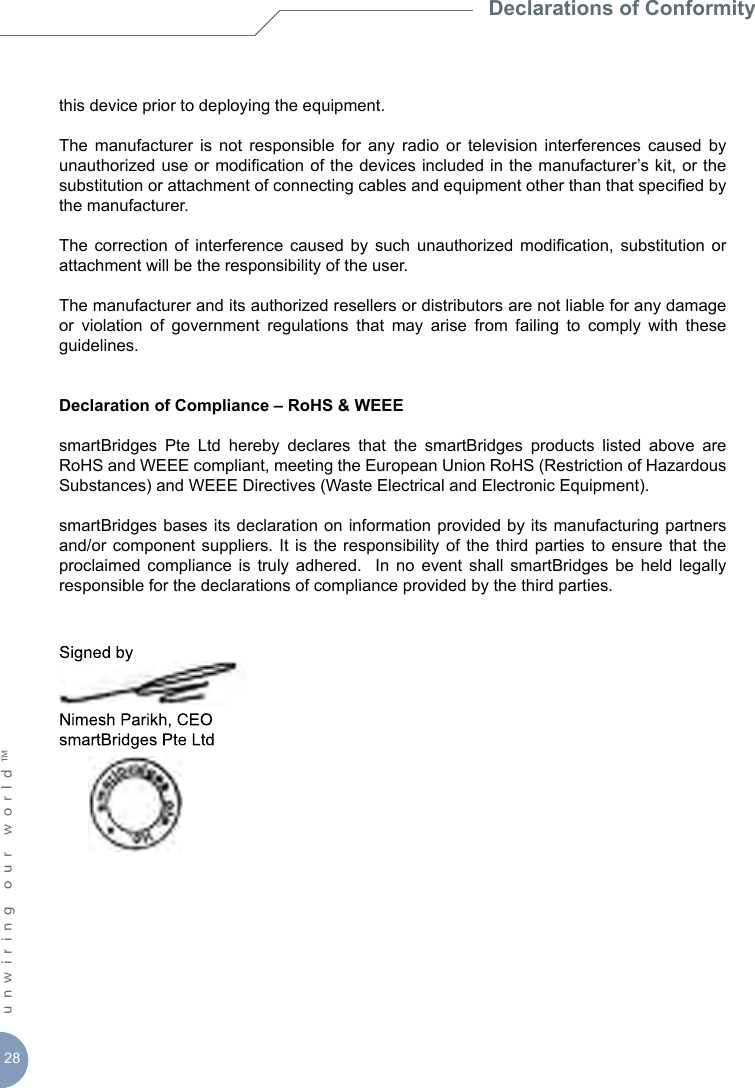 28unwiring our world™ this device prior to deploying the equipment.The  manufacturer  is  not  responsible  for  any  radio  or  television  interferences  caused  by unauthorized use or modication of the devices included in the manufacturer’s kit, or the substitution or attachment of connecting cables and equipment other than that specied by the manufacturer.The  correction of  interference  caused  by  such unauthorized  modication,  substitution or attachment will be the responsibility of the user.The manufacturer and its authorized resellers or distributors are not liable for any damage  or  violation  of  government  regulations  that  may  arise  from  failing  to  comply  with  these guidelines.Declaration of Compliance – RoHS &amp; WEEEsmartBridges  Pte  Ltd  hereby  declares  that  the  smartBridges  products  listed  above  are RoHS and WEEE compliant, meeting the European Union RoHS (Restriction of Hazardous Substances) and WEEE Directives (Waste Electrical and Electronic Equipment).smartBridges bases its declaration on information provided by its manufacturing partners and/or component  suppliers.  It is  the responsibility of  the  third parties  to ensure that  the proclaimed  compliance  is  truly  adhered.    In  no  event shall  smartBridges  be  held  legally responsible for the declarations of compliance provided by the third parties.   Declarations of Conformity