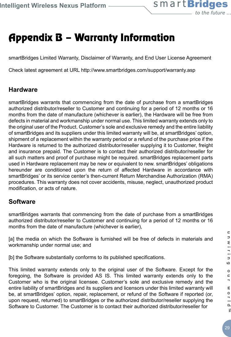 Intelligent Wireless Nexus Platformunwiring our world™ 29Appendix B – Warranty InformationsmartBridges Limited Warranty, Disclaimer of Warranty, and End User License AgreementCheck latest agreement at URL http://www.smartbridges.com/support/warranty.aspHardwaresmartBridges warrants that  commencing  from the  date of  purchase from  a smartBridges authorized distributor/reseller to Customer and continuing for a period of 12 months or 16 months from the date of manufacture (whichever is earlier), the Hardware will be free from defects in material and workmanship under normal use. This limited warranty extends only to the original user of the Product. Customer’s sole and exclusive remedy and the entire liability of smartBridges and its suppliers under this limited warranty will be, at smartBridges’ option, shipment of a replacement within the warranty period or a refund of the purchase price if the Hardware is returned to the authorized distributor/reseller supplying it to Customer, freight and insurance prepaid. The Customer is to contact their authorized distributor/reseller for all such matters and proof of purchase might be required. smartBridges replacement parts used in Hardware replacement may be new or equivalent to new. smartBridges’ obligations hereunder  are  conditioned  upon  the  return  of  affected  Hardware  in  accordance  with smartBridges’ or its service center’s then-current Return Merchandise Authorization (RMA) procedures. This warranty does not cover accidents, misuse, neglect, unauthorized product modication, or acts of nature.SoftwaresmartBridges warrants that  commencing  from the  date of  purchase from  a smartBridges authorized distributor/reseller to Customer and continuing for a period of 12 months or 16 months from the date of manufacture (whichever is earlier), [a] the media  on which  the Software  is furnished  will be  free of  defects in materials and workmanship under normal use; and [b] the Software substantially conforms to its published specications. This  limited  warranty  extends  only  to  the  original  user  of  the  Software.  Except  for  the foregoing,  the  Software  is  provided  AS  IS.  This  limited  warranty  extends  only  to  the Customer  who  is  the  original  licensee.  Customer’s  sole  and  exclusive  remedy  and  the entire liability of smartBridges and its suppliers and licensors under this limited warranty will be, at smartBridges’ option, repair, replacement, or refund of the Software if reported (or, upon request, returned) to smartBridges or the authorized distributor/reseller supplying the Software to Customer. The Customer is to contact their authorized distributor/reseller for 
