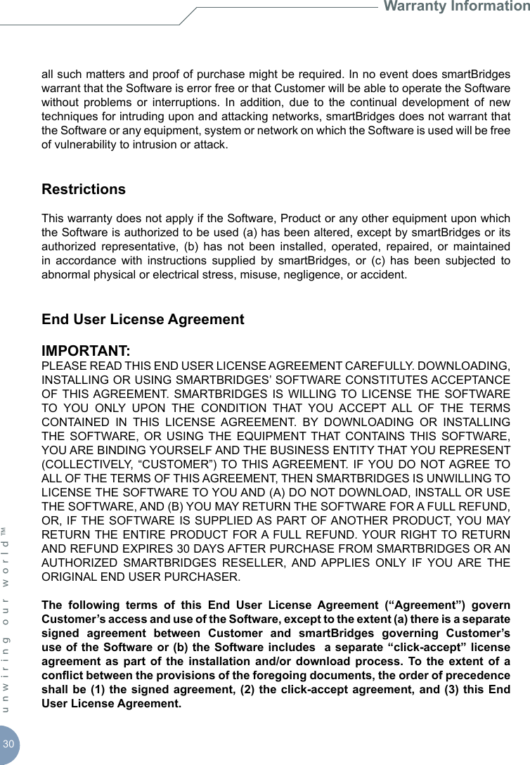 30unwiring our world™ Warranty Informationall such matters and proof of purchase might be required. In no event does smartBridges warrant that the Software is error free or that Customer will be able to operate the Software without  problems  or  interruptions.  In  addition,  due  to  the  continual  development  of  new techniques for intruding upon and attacking networks, smartBridges does not warrant that the Software or any equipment, system or network on which the Software is used will be free of vulnerability to intrusion or attack.RestrictionsThis warranty does not apply if the Software, Product or any other equipment upon which the Software is authorized to be used (a) has been altered, except by smartBridges or its authorized  representative,  (b)  has  not  been  installed,  operated,  repaired,  or  maintained in  accordance  with  instructions  supplied  by  smartBridges,  or  (c)  has  been  subjected  to abnormal physical or electrical stress, misuse, negligence, or accident.End User License AgreementIMPORTANT:PLEASE READ THIS END USER LICENSE AGREEMENT CAREFULLY. DOWNLOADING, INSTALLING OR USING SMARTBRIDGES’ SOFTWARE CONSTITUTES ACCEPTANCE OF THIS AGREEMENT. SMARTBRIDGES  IS WILLING  TO  LICENSE THE  SOFTWARE TO  YOU  ONLY  UPON  THE  CONDITION  THAT  YOU  ACCEPT  ALL  OF  THE  TERMS CONTAINED  IN  THIS  LICENSE  AGREEMENT.  BY  DOWNLOADING  OR  INSTALLING THE  SOFTWARE,  OR  USING  THE  EQUIPMENT THAT  CONTAINS  THIS  SOFTWARE, YOU ARE BINDING YOURSELF AND THE BUSINESS ENTITY THAT YOU REPRESENT (COLLECTIVELY,  “CUSTOMER”) TO THIS AGREEMENT.  IF YOU  DO  NOT AGREE TO ALL OF THE TERMS OF THIS AGREEMENT, THEN SMARTBRIDGES IS UNWILLING TO LICENSE THE SOFTWARE TO YOU AND (A) DO NOT DOWNLOAD, INSTALL OR USE THE SOFTWARE, AND (B) YOU MAY RETURN THE SOFTWARE FOR A FULL REFUND, OR, IF THE SOFTWARE IS SUPPLIED AS PART OF ANOTHER PRODUCT, YOU MAY RETURN THE ENTIRE  PRODUCT  FOR A FULL REFUND. YOUR  RIGHT TO RETURN AND REFUND EXPIRES 30 DAYS AFTER PURCHASE FROM SMARTBRIDGES OR AN AUTHORIZED  SMARTBRIDGES  RESELLER,  AND  APPLIES  ONLY  IF  YOU  ARE  THE ORIGINAL END USER PURCHASER.The  following  terms  of  this  End  User  License  Agreement  (“Agreement”)  govern Customer’s access and use of the Software, except to the extent (a) there is a separate signed  agreement  between  Customer  and  smartBridges  governing  Customer’s use of  the  Software or (b) the Software includes   a  separate “click-accept” license agreement  as part  of  the installation  and/or  download process.  To  the extent  of  a conict between the provisions of the foregoing documents, the order of precedence shall be (1) the signed agreement, (2) the click-accept agreement, and (3) this End User License Agreement.