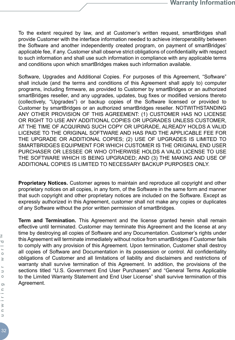 32unwiring our world™ Warranty InformationTo  the  extent  required  by  law,  and  at  Customer’s  written  request,  smartBridges  shall provide Customer with the interface information needed to achieve interoperability between the  Software  and  another  independently  created  program,  on  payment  of  smartBridges’ applicable fee, if any. Customer shall observe strict obligations of condentiality with respect to such information and shall use such information in compliance with any applicable terms and conditions upon which smartBridges makes such information available.Software,  Upgrades  and  Additional  Copies.  For  purposes  of  this  Agreement,  “Software” shall  include  (and  the  terms  and  conditions  of  this Agreement  shall  apply  to)  computer programs, including rmware, as provided to Customer by smartBridges or an authorized smartBridges reseller, and any upgrades, updates, bug xes or modied versions thereto (collectively,  “Upgrades”)  or  backup  copies  of  the  Software  licensed  or  provided  to Customer by smartBridges or an authorized smartBridges  reseller. NOTWITHSTANDING ANY OTHER  PROVISION  OF THIS AGREEMENT:  (1)  CUSTOMER  HAS NO  LICENSE OR RIGHT TO USE ANY ADDITIONAL COPIES OR UPGRADES UNLESS CUSTOMER, AT THE TIME OF ACQUIRING SUCH COPY OR UPGRADE, ALREADY HOLDS A VALID LICENSE TO THE ORIGINAL SOFTWARE AND HAS PAID THE APPLICABLE FEE FOR THE  UPGRADE  OR  ADDITIONAL  COPIES;  (2)  USE  OF  UPGRADES  IS  LIMITED  TO SMARTBRIDGES EQUIPMENT FOR WHICH CUSTOMER IS THE ORIGINAL END USER PURCHASER OR LESSEE OR WHO OTHERWISE HOLDS A VALID LICENSE TO USE THE SOFTWARE WHICH IS BEING UPGRADED; AND (3) THE MAKING AND USE OF ADDITIONAL COPIES IS LIMITED TO NECESSARY BACKUP PURPOSES ONLY.Proprietary Notices. Customer agrees to maintain and reproduce all copyright and other proprietary notices on all copies, in any form, of the Software in the same form and manner that such copyright and other proprietary notices are included on the Software. Except as expressly authorized in this Agreement, customer shall not make any copies or duplicates of any Software without the prior written permission of smartBridges.Term  and  Termination.  This  Agreement  and  the  license  granted  herein  shall  remain effective until terminated. Customer may terminate this Agreement and the license at any time by destroying all copies of Software and any Documentation. Customer’s rights under this Agreement will terminate immediately without notice from smartBridges if Customer fails to comply with any provision of this Agreement. Upon termination, Customer shall destroy all  copies of  Software  and Documentation  in  its  possession  or  control. All  condentiality obligations  of  Customer  and  all  limitations  of  liability  and  disclaimers  and  restrictions  of warranty  shall  survive  termination  of  this  Agreement.  In  addition,  the  provisions  of  the sections  titled  “U.S.  Government  End  User  Purchasers”  and  “General  Terms  Applicable to the Limited Warranty Statement and End User License” shall survive termination of this Agreement.
