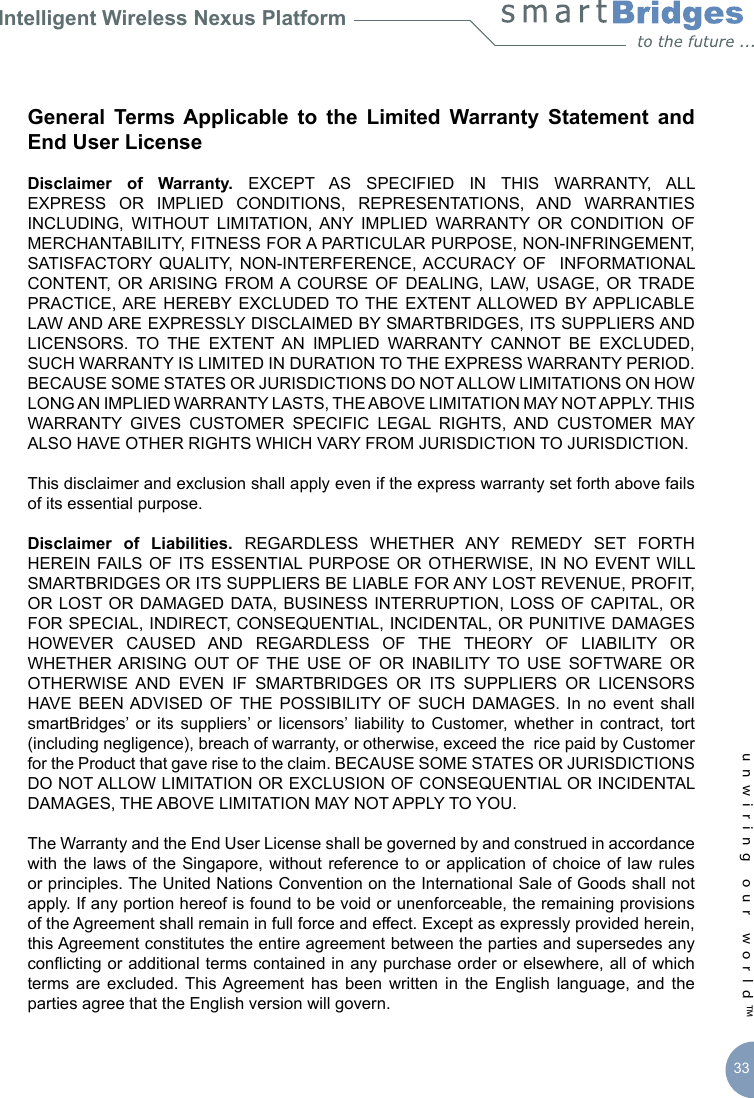 Intelligent Wireless Nexus Platformunwiring our world™ 33General  Terms Applicable  to  the  Limited  Warranty  Statement  and End User LicenseDisclaimer  of  Warranty.  EXCEPT  AS  SPECIFIED  IN  THIS  WARRANTY,  ALL EXPRESS  OR  IMPLIED  CONDITIONS,  REPRESENTATIONS,  AND  WARRANTIES INCLUDING,  WITHOUT  LIMITATION,  ANY  IMPLIED  WARRANTY  OR  CONDITION  OF MERCHANTABILITY, FITNESS FOR A PARTICULAR PURPOSE, NON-INFRINGEMENT, SATISFACTORY  QUALITY,  NON-INTERFERENCE, ACCURACY  OF   INFORMATIONAL CONTENT,  OR ARISING  FROM A COURSE  OF  DEALING,  LAW,  USAGE,  OR  TRADE PRACTICE, ARE  HEREBY EXCLUDED  TO THE  EXTENT ALLOWED  BY APPLICABLE LAW AND ARE EXPRESSLY DISCLAIMED BY SMARTBRIDGES, ITS SUPPLIERS AND LICENSORS.  TO  THE  EXTENT  AN  IMPLIED  WARRANTY  CANNOT  BE  EXCLUDED, SUCH WARRANTY IS LIMITED IN DURATION TO THE EXPRESS WARRANTY PERIOD. BECAUSE SOME STATES OR JURISDICTIONS DO NOT ALLOW LIMITATIONS ON HOW LONG AN IMPLIED WARRANTY LASTS, THE ABOVE LIMITATION MAY NOT APPLY. THIS WARRANTY  GIVES  CUSTOMER  SPECIFIC  LEGAL  RIGHTS,  AND  CUSTOMER  MAY ALSO HAVE OTHER RIGHTS WHICH VARY FROM JURISDICTION TO JURISDICTION. This disclaimer and exclusion shall apply even if the express warranty set forth above fails of its essential purpose. Disclaimer  of  Liabilities.  REGARDLESS  WHETHER  ANY  REMEDY  SET  FORTH HEREIN FAILS OF  ITS ESSENTIAL PURPOSE  OR OTHERWISE, IN  NO EVENT WILL SMARTBRIDGES OR ITS SUPPLIERS BE LIABLE FOR ANY LOST REVENUE, PROFIT, OR LOST OR DAMAGED DATA,  BUSINESS  INTERRUPTION, LOSS  OF CAPITAL,  OR FOR SPECIAL, INDIRECT, CONSEQUENTIAL, INCIDENTAL, OR PUNITIVE DAMAGES HOWEVER  CAUSED  AND  REGARDLESS  OF  THE  THEORY  OF  LIABILITY  OR WHETHER ARISING  OUT  OF  THE  USE  OF  OR  INABILITY  TO  USE  SOFTWARE  OR OTHERWISE  AND  EVEN  IF  SMARTBRIDGES  OR  ITS  SUPPLIERS  OR  LICENSORS HAVE  BEEN ADVISED  OF THE  POSSIBILITY  OF  SUCH  DAMAGES.  In  no  event  shall smartBridges’  or its  suppliers’  or  licensors’  liability  to  Customer,  whether  in  contract, tort (including negligence), breach of warranty, or otherwise, exceed the  rice paid by Customer for the Product that gave rise to the claim. BECAUSE SOME STATES OR JURISDICTIONS DO NOT ALLOW LIMITATION OR EXCLUSION OF CONSEQUENTIAL OR INCIDENTAL DAMAGES, THE ABOVE LIMITATION MAY NOT APPLY TO YOU. The Warranty and the End User License shall be governed by and construed in accordance with the laws of the  Singapore,  without  reference to  or  application of  choice  of  law rules or principles. The United Nations Convention on the International Sale of Goods shall not apply. If any portion hereof is found to be void or unenforceable, the remaining provisions of the Agreement shall remain in full force and effect. Except as expressly provided herein, this Agreement constitutes the entire agreement between the parties and supersedes any conicting or additional terms contained in any purchase order or elsewhere, all of which terms  are  excluded. This Agreement  has  been  written  in  the  English  language,  and  the parties agree that the English version will govern.