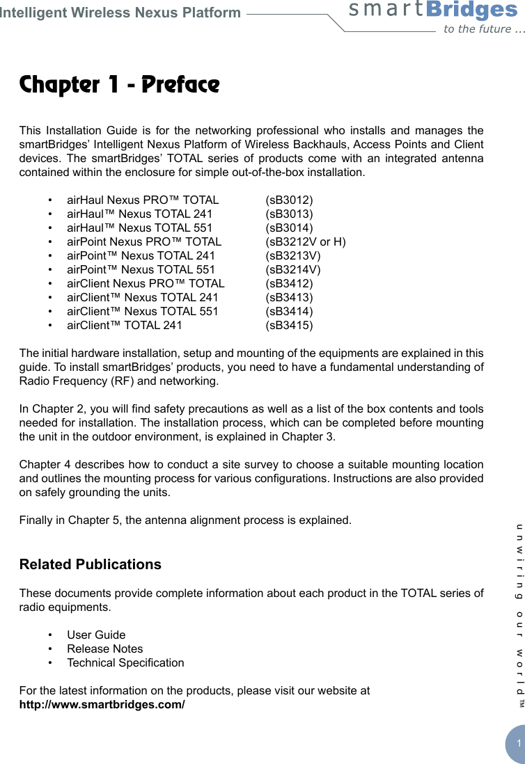 Intelligent Wireless Nexus Platformunwiring our world™ 1Chapter 1 - PrefaceThis  Installation  Guide  is  for  the  networking  professional  who  installs  and  manages  the smartBridges’ Intelligent Nexus Platform of Wireless Backhauls, Access Points and Client devices.  The  smartBridges’  TOTAL  series  of  products  come  with  an  integrated  antenna contained within the enclosure for simple out-of-the-box installation.  •   airHaul Nexus PRO™ TOTAL   (sB3012)  •  airHaul™ Nexus TOTAL 241  (sB3013)  •  airHaul™ Nexus TOTAL 551  (sB3014)   •  airPoint Nexus PRO™ TOTAL   (sB3212V or H)  •  airPoint™ Nexus TOTAL 241  (sB3213V)  •  airPoint™ Nexus TOTAL 551  (sB3214V)  •  airClient Nexus PRO™ TOTAL  (sB3412)  •  airClient™ Nexus TOTAL 241  (sB3413)  •  airClient™ Nexus TOTAL 551  (sB3414)  •  airClient™ TOTAL 241  (sB3415)The initial hardware installation, setup and mounting of the equipments are explained in this guide. To install smartBridges’ products, you need to have a fundamental understanding of Radio Frequency (RF) and networking.In Chapter 2, you will nd safety precautions as well as a list of the box contents and tools needed for installation. The installation process, which can be completed before mounting the unit in the outdoor environment, is explained in Chapter 3. Chapter 4 describes how to conduct a site survey to choose a suitable mounting location and outlines the mounting process for various congurations. Instructions are also provided on safely grounding the units. Finally in Chapter 5, the antenna alignment process is explained. Related PublicationsThese documents provide complete information about each product in the TOTAL series of radio equipments.  •  User Guide  •  Release Notes  •  Technical SpecicationFor the latest information on the products, please visit our website at http://www.smartbridges.com/