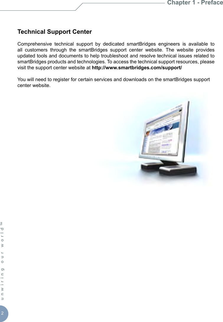 2unwiring our world™ Technical Support CenterComprehensive  technical  support  by  dedicated  smartBridges  engineers  is  available  to all  customers  through  the  smartBridges  support  center  website.  The  website  provides updated tools and documents to help troubleshoot and resolve technical issues related to smartBridges products and technologies. To access the technical support resources, please visit the support center website at http://www.smartbridges.com/support/You will need to register for certain services and downloads on the smartBridges support center website.Chapter 1 - Preface