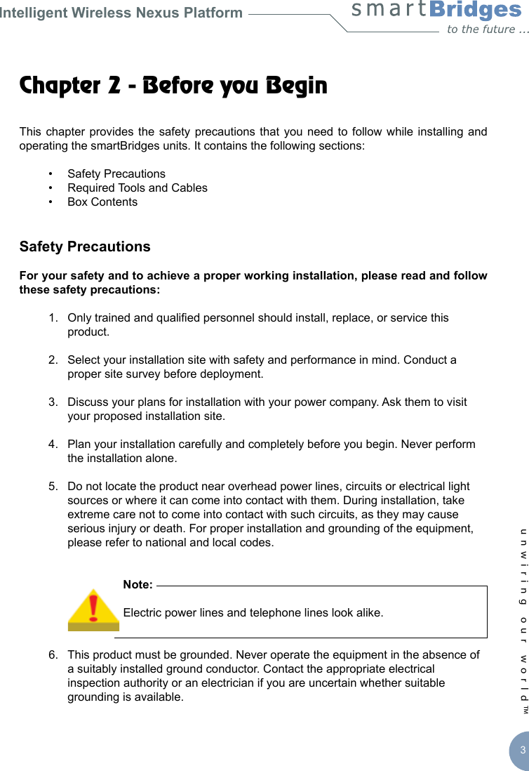 Intelligent Wireless Nexus Platformunwiring our world™ 3Chapter 2 - Before you BeginThis chapter  provides the  safety precautions  that  you need to  follow while installing  and operating the smartBridges units. It contains the following sections:  •  Safety Precautions  •  Required Tools and Cables  •  Box ContentsSafety PrecautionsFor your safety and to achieve a proper working installation, please read and follow these safety precautions:  1.  Only trained and qualied personnel should install, replace, or service this      product.  2.  Select your installation site with safety and performance in mind. Conduct a      proper site survey before deployment.  3.  Discuss your plans for installation with your power company. Ask them to visit      your proposed installation site.  4.  Plan your installation carefully and completely before you begin. Never perform      the installation alone.  5.  Do not locate the product near overhead power lines, circuits or electrical light      sources or where it can come into contact with them. During installation, take      extreme care not to come into contact with such circuits, as they may cause      serious injury or death. For proper installation and grounding of the equipment,      please refer to national and local codes.            Note:         Electric power lines and telephone lines look alike.   6.  This product must be grounded. Never operate the equipment in the absence of      a suitably installed ground conductor. Contact the appropriate electrical       inspection authority or an electrician if you are uncertain whether suitable      grounding is available.