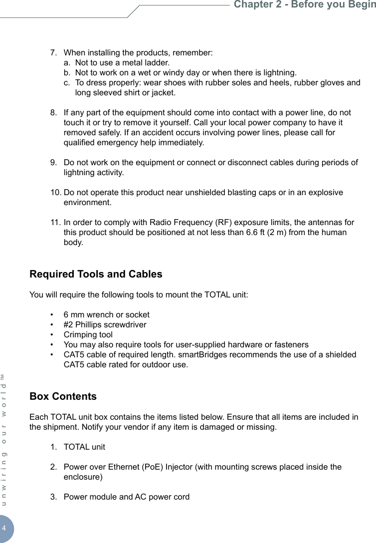 4unwiring our world™   7.  When installing the products, remember:    a.  Not to use a metal ladder.    b.  Not to work on a wet or windy day or when there is lightning.    c.  To dress properly: wear shoes with rubber soles and heels, rubber gloves and        long sleeved shirt or jacket.  8.  If any part of the equipment should come into contact with a power line, do not      touch it or try to remove it yourself. Call your local power company to have it      removed safely. If an accident occurs involving power lines, please call for      qualied emergency help immediately.   9.  Do not work on the equipment or connect or disconnect cables during periods of      lightning activity.  10. Do not operate this product near unshielded blasting caps or in an explosive      environment.  11. In order to comply with Radio Frequency (RF) exposure limits, the antennas for      this product should be positioned at not less than 6.6 ft (2 m) from the human      body.Required Tools and CablesYou will require the following tools to mount the TOTAL unit:   •  6 mm wrench or socket  •  #2 Phillips screwdriver  •  Crimping tool   •  You may also require tools for user-supplied hardware or fasteners  •  CAT5 cable of required length. smartBridges recommends the use of a shielded      CAT5 cable rated for outdoor use.Box ContentsEach TOTAL unit box contains the items listed below. Ensure that all items are included in the shipment. Notify your vendor if any item is damaged or missing.  1.  TOTAL unit   2.  Power over Ethernet (PoE) Injector (with mounting screws placed inside the      enclosure)  3.  Power module and AC power cordChapter 2 - Before you Begin