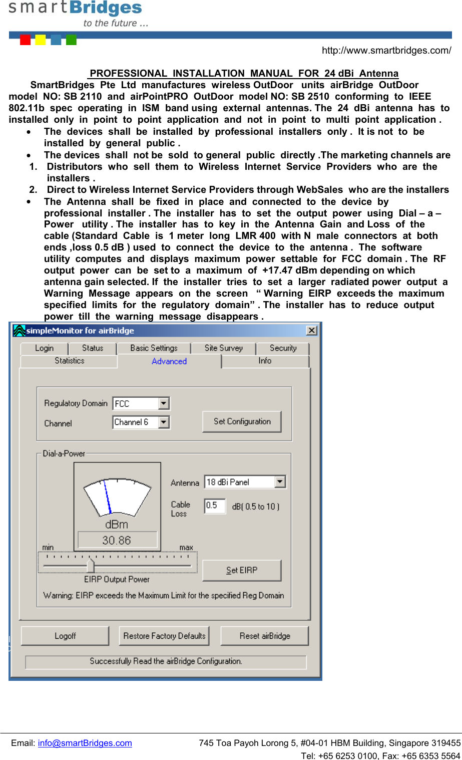 http://www.smartbridges.com/ Email: info@smartBridges.com 745 Toa Payoh Lorong 5, #04-01 HBM Building, Singapore 319455 Tel: +65 6253 0100, Fax: +65 6353 5564 PROFESSIONAL INSTALLATION MANUAL FOR 24 dBi Antenna SmartBridges Pte Ltd manufactures wireless OutDoor units airBridge OutDoor model NO: SB 2110 and airPointPRO OutDoor model NO: SB 2510 conforming to IEEE 802.11b spec operating in ISM band using external antennas. The 24 dBi antenna has to installed only in point to point application and not in point to multi point application . • The devices shall be installed by professional installers only . It is not to be installed by general public . • The devices shall not be sold to general public directly .The marketing channels are 1. Distributors who sell them to Wireless Internet Service Providers who are the installers . 2. Direct to Wireless Internet Service Providers through WebSales who are the installers • The Antenna shall be fixed in place and connected to the device by professional installer . The installer has to set the output power using Dial – a – Power utility . The installer has to key in the Antenna Gain and Loss of the cable (Standard Cable is 1 meter long LMR 400 with N male connectors at both ends ,loss 0.5 dB ) used to connect the device to the antenna . The software utility computes and displays maximum power settable for FCC domain . The RF output power can be set to a maximum of +17.47 dBm depending on which antenna gain selected. If the installer tries to set a larger radiated power output a Warning Message appears on the screen “ Warning EIRP exceeds the maximum specified limits for the regulatory domain” . The installer has to reduce output power till the warning message disappears .