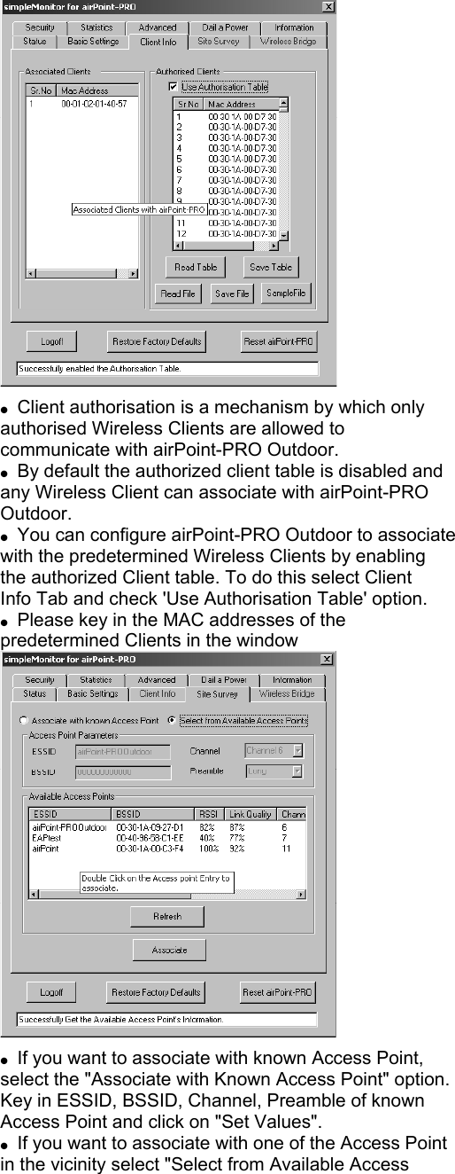  Client authorisation is a mechanism by which only authorised Wireless Clients are allowed to communicate with airPoint-PRO Outdoor. By default the authorized client table is disabled and any Wireless Client can associate with airPoint-PRO Outdoor. You can configure airPoint-PRO Outdoor to associate with the predetermined Wireless Clients by enabling the authorized Client table. To do this select Client Info Tab and check 'Use Authorisation Table' option. Please key in the MAC addresses of the predetermined Clients in the window If you want to associate with known Access Point, select the "Associate with Known Access Point" option. Key in ESSID, BSSID, Channel, Preamble of known Access Point and click on "Set Values". If you want to associate with one of the Access Point in the vicinity select "Select from Available Access