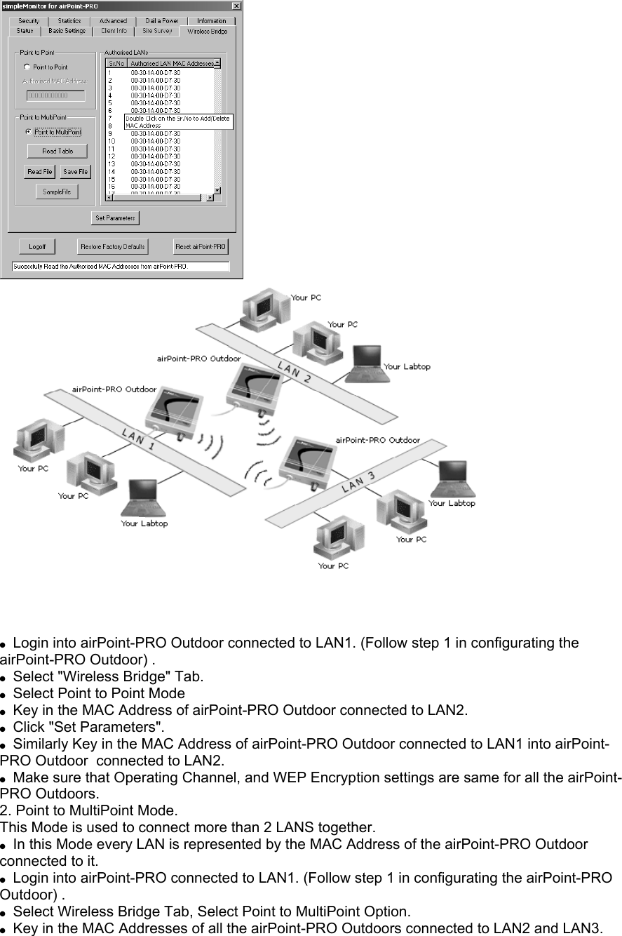  Login into airPoint-PRO Outdoor connected to LAN1. (Follow step 1 in configurating the airPoint-PRO Outdoor) . Select "Wireless Bridge" Tab. Select Point to Point Mode Key in the MAC Address of airPoint-PRO Outdoor connected to LAN2. Click "Set Parameters". Similarly Key in the MAC Address of airPoint-PRO Outdoor connected to LAN1 into airPoint-PRO Outdoor connected to LAN2. Make sure that Operating Channel, and WEP Encryption settings are same for all the airPoint-PRO Outdoors. 2. Point to MultiPoint Mode. This Mode is used to connect more than 2 LANS together. In this Mode every LAN is represented by the MAC Address of the airPoint-PRO Outdoor connected to it. Login into airPoint-PRO connected to LAN1. (Follow step 1 in configurating the airPoint-PRO Outdoor) . Select Wireless Bridge Tab, Select Point to MultiPoint Option. Key in the MAC Addresses of all the airPoint-PRO Outdoors connected to LAN2 and LAN3.