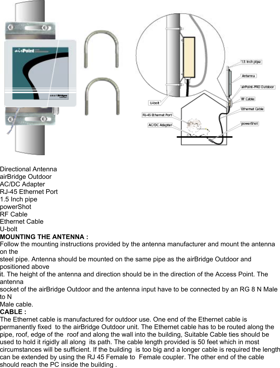 Directional Antenna airBridge Outdoor AC/DC Adapter RJ-45 Ethernet Port 1.5 Inch pipe powerShot RF Cable Ethernet Cable U-bolt MOUNTING THE ANTENNA : Follow the mounting instructions provided by the antenna manufacturer and mount the antenna on the steel pipe. Antenna should be mounted on the same pipe as the airBridge Outdoor and positioned above it. The height of the antenna and direction should be in the direction of the Access Point. The antenna socket of the airBridge Outdoor and the antenna input have to be connected by an RG 8 N Male to N Male cable. CABLE : The Ethernet cable is manufactured for outdoor use. One end of the Ethernet cable is permanently fixed to the airBridge Outdoor unit. The Ethernet cable has to be routed along the pipe, roof, edge of the roof and along the wall into the building, Suitable Cable ties should be used to hold it rigidly all along its path. The cable length provided is 50 feet which in most circumstances will be sufficient. If the building is too big and a longer cable is required the length can be extended by using the RJ 45 Female to Female coupler. The other end of the cable should reach the PC inside the building . airBridgeOutdoor