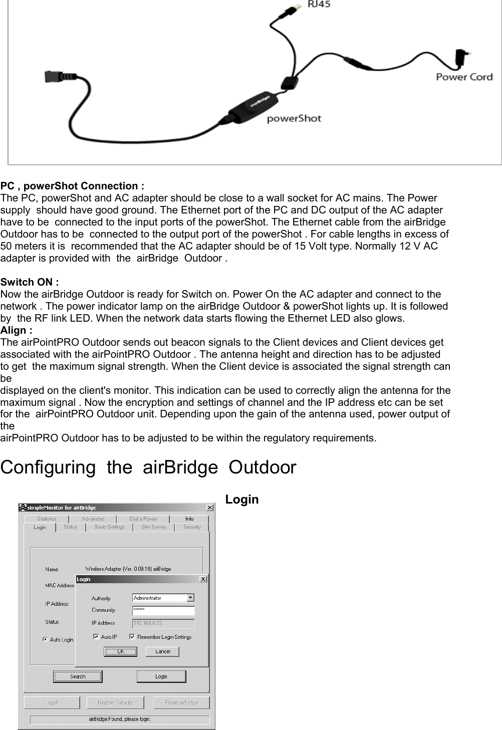 PC , powerShot Connection : The PC, powerShot and AC adapter should be close to a wall socket for AC mains. The Power supply should have good ground. The Ethernet port of the PC and DC output of the AC adapter have to be connected to the input ports of the powerShot. The Ethernet cable from the airBridge Outdoor has to be connected to the output port of the powerShot . For cable lengths in excess of 50 meters it is recommended that the AC adapter should be of 15 Volt type. Normally 12 V AC adapter is provided with the airBridge Outdoor . Switch ON : Now the airBridge Outdoor is ready for Switch on. Power On the AC adapter and connect to the network . The power indicator lamp on the airBridge Outdoor & powerShot lights up. It is followed by the RF link LED. When the network data starts flowing the Ethernet LED also glows. Align : The airPointPRO Outdoor sends out beacon signals to the Client devices and Client devices get associated with the airPointPRO Outdoor . The antenna height and direction has to be adjusted to get the maximum signal strength. When the Client device is associated the signal strength can be displayed on the client's monitor. This indication can be used to correctly align the antenna for the maximum signal . Now the encryption and settings of channel and the IP address etc can be set for the airPointPRO Outdoor unit. Depending upon the gain of the antenna used, power output of the airPointPRO Outdoor has to be adjusted to be within the regulatory requirements. Configuring the airBridge Outdoor Login
