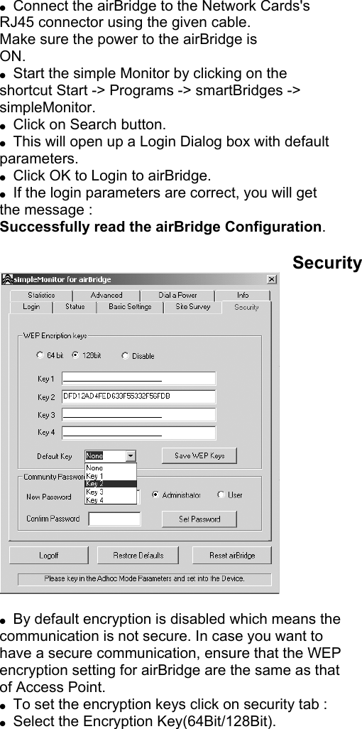  Connect the airBridge to the Network Cards's RJ45 connector using the given cable. Make sure the power to the airBridge is ON. Start the simple Monitor by clicking on the shortcut Start -> Programs -> smartBridges -> simpleMonitor. Click on Search button. This will open up a Login Dialog box with default parameters. Click OK to Login to airBridge. If the login parameters are correct, you will get the message : Successfully read the airBridge Configuration. Security By default encryption is disabled which means the communication is not secure. In case you want to have a secure communication, ensure that the WEP encryption setting for airBridge are the same as that of Access Point. To set the encryption keys click on security tab : Select the Encryption Key(64Bit/128Bit).