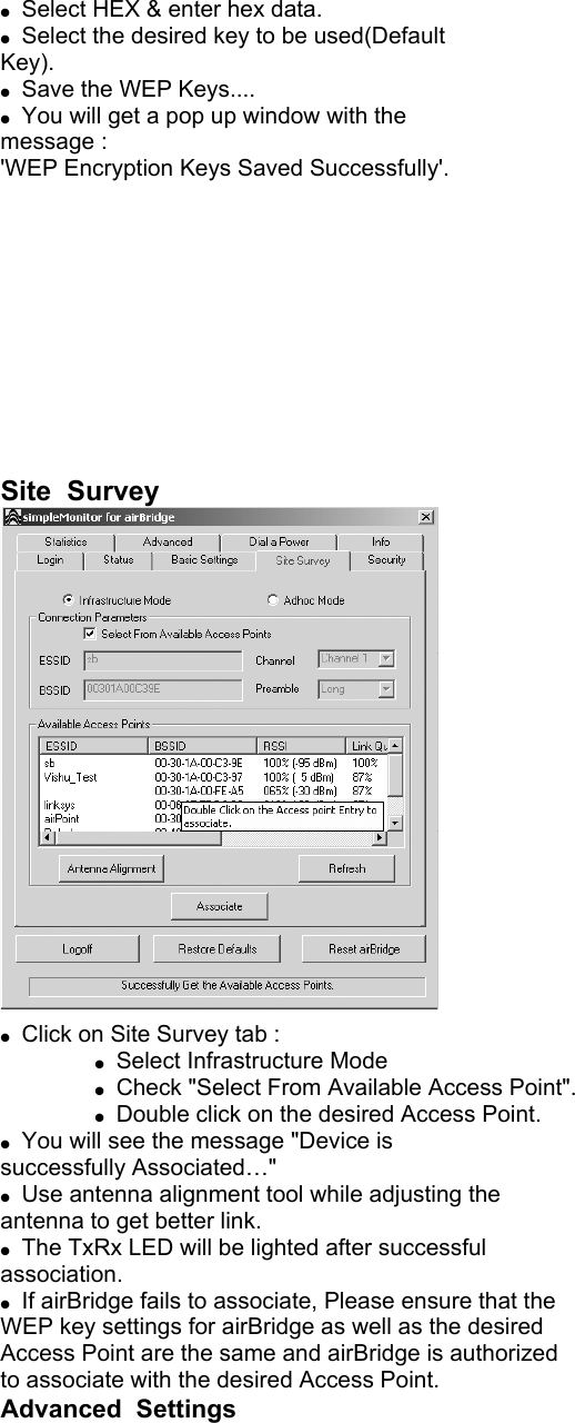  Select HEX & enter hex data. Select the desired key to be used(Default Key). Save the WEP Keys.... You will get a pop up window with the message : 'WEP Encryption Keys Saved Successfully'. Site Survey Click on Site Survey tab : Select Infrastructure Mode Check "Select From Available Access Point". Double click on the desired Access Point. You will see the message "Device is successfully Associated…" Use antenna alignment tool while adjusting the antenna to get better link. The TxRx LED will be lighted after successful association. If airBridge fails to associate, Please ensure that the WEP key settings for airBridge as well as the desired Access Point are the same and airBridge is authorized to associate with the desired Access Point. Advanced Settings