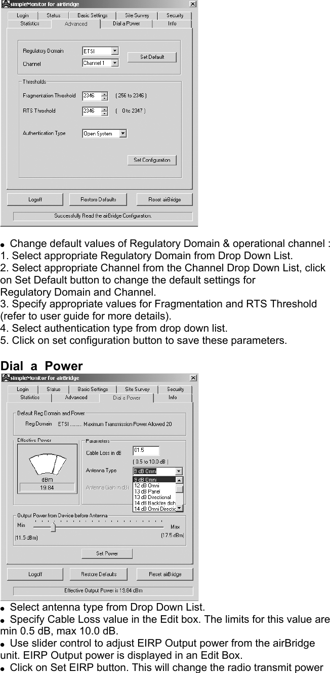  Change default values of Regulatory Domain & operational channel : 1. Select appropriate Regulatory Domain from Drop Down List. 2. Select appropriate Channel from the Channel Drop Down List, click on Set Default button to change the default settings for Regulatory Domain and Channel. 3. Specify appropriate values for Fragmentation and RTS Threshold (refer to user guide for more details). 4. Select authentication type from drop down list. 5. Click on set configuration button to save these parameters. Dial a Power Select antenna type from Drop Down List. Specify Cable Loss value in the Edit box. The limits for this value are min 0.5 dB, max 10.0 dB. Use slider control to adjust EIRP Output power from the airBridge unit. EIRP Output power is displayed in an Edit Box. Click on Set EIRP button. This will change the radio transmit power
